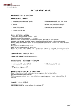 FATIAS HÚNGARAS

Rendimento : cerca de 50 unidades

INGREDIENTES - MASSA

3 colheres (sopa) de açúcar UNIÃO                      2 tabletes de fermento para pão (30 g)

5 gemas                                                8 xícaras (chá) de farinha de trigo

1 colher (chá) de sal                                  2 pacotes de coco ralado seco

2 xícaras (chá) de leite


MODO DE FAZER - MASSA
Junte todos os ingredientes, menos o coco.
Bata bem e deixe descansar por 15 minutos.
Divida a massa em 4 partes iguais e abra com o rolo, deixando-as meio grossas.
Coloque uma camada da massa sobre a outra, intercalando o recheio e polvilhando o coco.
Enrole como um rocambole, corte em fatias com 3 cm de espessura e coloque-as numa assadeira
untada.
Deixe crescer até dobrarem o volume.
Asse no forno preaquecido até dourarem.
Depois de prontas, cubra as fatias com o glacê e volte ao forno, já desligado, somente para secar.


TEMPERATURA : moderada (180º C)

TEMPO DE FORNO : cerca de 30 minutos


INGREDIENTES - RECHEIO E COBERTURA

4 xícaras (chá) de açúcar UNIÃO                        1 e 1/2 xícara (chá) de leite

100 g de manteiga derretida


MODO DE FAZER - RECHEIO E COBERTURA
Bata 1 xícara bem cheia do açúcar com a manteiga, até obter um creme liso.
Utilize conforme indicado na massa.
Misture o açúcar restante com o leite, até obter uma pasta grossa, e passe sobre as fatias já
assadas.


Ocasião : TODOS OS DIAS

FONTE DA RECEITA : Arismar Lara - Araraquara - SP




                                                                                                704
 