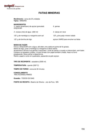 FATIAS MINEIRAS

Rendimento : cerca de 24 unidades
Típica : MINEIRA

INGREDIENTES
3 copos (americano) de açúcar granulado              6 gemas
DOÇÚCAR

3 xícaras (chá) de água (600 ml)                     3 claras em neve

125 g de manteiga ou margarina sem sal               125 g de queijo mineiro ralado

125 g de farinha de trigo                            açúcar UNIÃO para envolver as fatias


MODO DE FAZER
Ferva o DOÇÚCAR com a água, até obter uma calda em ponto de fio grosso.
Retire do fogo, junte a manteiga ou margarina e deixe esfriar.
Acrescente a farinha e as gemas e mexa bem. Junte as claras e o queijo e misture bem, sem bater.
Coloque na assadeira untada, o fundo forrado com papel também untado. Asse no forno
preaquecido. Deixe esfriar e desenforme.
Retire o papel e corte em quadrados, passando-os pelo açúcar.


TIPO DE RECIPIENTE : assadeira (2500 ml)

TEMPERATURA : quente (200º C)

TEMPO DE FORNO : cerca de 30 minutos

CONGELAMENTO
NÃO ACONSELHAMOS

Ocasião : TODOS OS DIAS

FONTE DA RECEITA : Beatriz de Oliveira - Juiz de Fora - MG




                                                                                            705
 