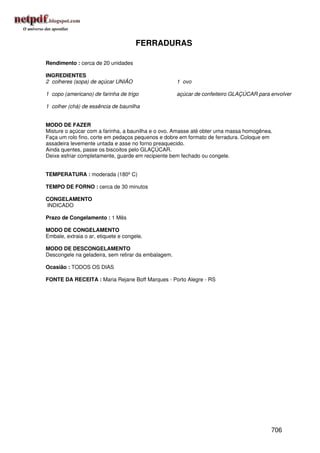 FERRADURAS

Rendimento : cerca de 20 unidades

INGREDIENTES
2 colheres (sopa) de açúcar UNIÃO                    1 ovo

1 copo (americano) de farinha de trigo               açúcar de confeiteiro GLAÇÚCAR para envolver

1 colher (chá) de essência de baunilha


MODO DE FAZER
Misture o açúcar com a farinha, a baunilha e o ovo. Amasse até obter uma massa homogênea.
Faça um rolo fino, corte em pedaços pequenos e dobre em formato de ferradura. Coloque em
assadeira levemente untada e asse no forno preaquecido.
Ainda quentes, passe os biscoitos pelo GLAÇÚCAR.
Deixe esfriar completamente, guarde em recipiente bem fechado ou congele.


TEMPERATURA : moderada (180º C)

TEMPO DE FORNO : cerca de 30 minutos

CONGELAMENTO
INDICADO

Prazo de Congelamento : 1 Mês

MODO DE CONGELAMENTO
Embale, extraia o ar, etiquete e congele.

MODO DE DESCONGELAMENTO
Descongele na geladeira, sem retirar da embalagem.

Ocasião : TODOS OS DIAS

FONTE DA RECEITA : Maria Rejane Boff Marques - Porto Alegre - RS




                                                                                         706
 