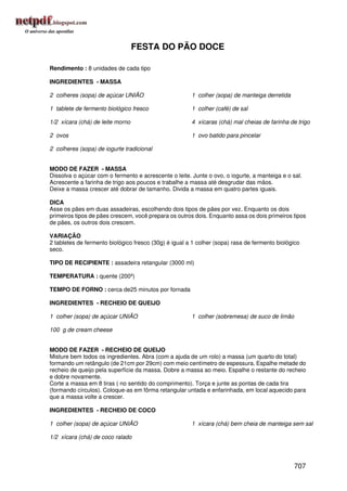 FESTA DO PÃO DOCE

Rendimento : 8 unidades de cada tipo

INGREDIENTES - MASSA

2 colheres (sopa) de açúcar UNIÃO                      1 colher (sopa) de manteiga derretida

1 tablete de fermento biológico fresco                 1 colher (café) de sal

1/2 xícara (chá) de leite morno                        4 xícaras (chá) mal cheias de farinha de trigo

2 ovos                                                 1 ovo batido para pincelar

2 colheres (sopa) de iogurte tradicional


MODO DE FAZER - MASSA
Dissolva o açúcar com o fermento e acrescente o leite. Junte o ovo, o iogurte, a manteiga e o sal.
Acrescente a farinha de trigo aos poucos e trabalhe a massa até desgrudar das mãos.
Deixe a massa crescer até dobrar de tamanho. Divida a massa em quatro partes iguais.

DICA
Asse os pães em duas assadeiras, escolhendo dois tipos de pães por vez. Enquanto os dois
primeiros tipos de pães crescem, você prepara os outros dois. Enquanto assa os dois primeiros tipos
de pães, os outros dois crescem.

VARIAÇÃO
2 tabletes de fermento biológico fresco (30g) é igual a 1 colher (sopa) rasa de fermento biológico
seco.

TIPO DE RECIPIENTE : assadeira retangular (3000 ml)

TEMPERATURA : quente (200º)

TEMPO DE FORNO : cerca de25 minutos por fornada

INGREDIENTES - RECHEIO DE QUEIJO

1 colher (sopa) de açúcar UNIÃO                        1 colher (sobremesa) de suco de limão

100 g de cream cheese


MODO DE FAZER - RECHEIO DE QUEIJO
Misture bem todos os ingredientes. Abra (com a ajuda de um rolo) a massa (um quarto do total)
formando um retângulo (de 21cm por 29cm) com meio centímetro de espessura. Espalhe metade do
recheio de queijo pela superfície da massa. Dobre a massa ao meio. Espalhe o restante do recheio
e dobre novamente.
Corte a massa em 8 tiras ( no sentido do comprimento). Torça e junte as pontas de cada tira
(formando círculos). Coloque-as em fôrma retangular untada e enfarinhada, em local aquecido para
que a massa volte a crescer.

INGREDIENTES - RECHEIO DE COCO

1 colher (sopa) de açúcar UNIÃO                        1 xícara (chá) bem cheia de manteiga sem sal

1/2 xícara (chá) de coco ralado




                                                                                               707
 