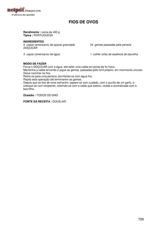 FIOS DE OVOS

Rendimento : cerca de 400 g
Típica : PORTUGUESA

INGREDIENTES
6 copos (americano) de açúcar granulado             24 gemas passadas pela peneira
DOÇÚCAR

5 copos (americano) de água                         1 colher (chá) de essência de baunilha


MODO DE FAZER
Ferva o DOÇÚCAR com a água, até obter uma calda em ponto de fio fraco.
Mantenha a calda fervendo e jogue as gemas, passadas pelo funil próprio, em movimento circular.
Deixe cozinhar os fios.
Retire-os para uma peneira, borrifando-os com água fria.
Repita esta operação até terminarem as gemas.
Depois que os fios de ovos esfriarem, separe-os com cuidado, com o auxílio de um garfo, e
coloque-os num recipiente, cobrindo-os com a calda que sobrou, coada e aromatizada com a
baunilha.

Ocasião : TODOS OS DIAS

FONTE DA RECEITA : DOCELAR




                                                                                             709
 