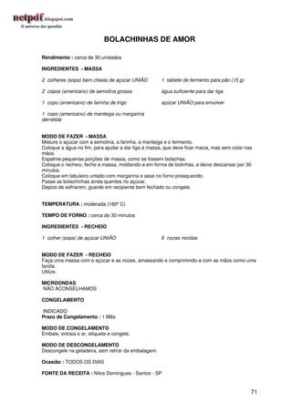 BOLACHINHAS DE AMOR

Rendimento : cerca de 30 unidades

INGREDIENTES - MASSA

2 colheres (sopa) bem cheias de açúcar UNIÃO         1 tablete de fermento para pão (15 g)

2 copos (americano) de semolina grossa               água suficiente para dar liga

1 copo (americano) de farinha de trigo               açúcar UNIÃO para envolver

1 copo (americano) de manteiga ou margarina
derretida


MODO DE FAZER - MASSA
Misture o açúcar com a semolina, a farinha, a manteiga e o fermento.
Coloque a água no fim, para ajudar a dar liga à massa, que deve ficar macia, mas sem colar nas
mãos.
Espalme pequenas porções de massa, como se fossem bolachas.
Coloque o recheio, feche a massa, moldando-a em forma de bolinhas, e deixe descansar por 30
minutos.
Coloque em tabuleiro untado com margarina e asse no forno preaquecido.
Passe as bolachinhas ainda quentes no açúcar.
Depois de esfriarem, guarde em recipiente bem fechado ou congele.


TEMPERATURA : moderada (180º C)

TEMPO DE FORNO : cerca de 30 minutos

INGREDIENTES - RECHEIO

1 colher (sopa) de açúcar UNIÃO                      6 nozes moídas


MODO DE FAZER - RECHEIO
Faça uma massa com o açúcar e as nozes, amassando e comprimindo-a com as mãos como uma
farofa.
Utilize.

MICROONDAS
NÃO ACONSELHAMOS

CONGELAMENTO

INDICADO
Prazo de Congelamento : 1 Mês

MODO DE CONGELAMENTO
Embale, extraia o ar, etiquete e congele.

MODO DE DESCONGELAMENTO
Descongele na geladeira, sem retirar da embalagem.

Ocasião : TODOS OS DIAS

FONTE DA RECEITA : Nilce Domingues - Santos - SP


                                                                                             71
 