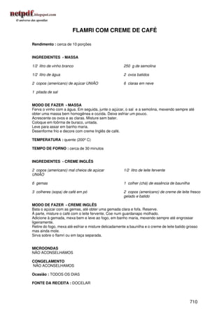 FLAMRI COM CREME DE CAFÉ

Rendimento : cerca de 10 porções


INGREDIENTES - MASSA

1/2 litro de vinho branco                              250 g de semolina

1/2 litro de água                                      2 ovos batidos

2 copos (americano) de açúcar UNIÃO                    6 claras em neve

1 pitada de sal


MODO DE FAZER - MASSA
Ferva o vinho com a água. Em seguida, junte o açúcar, o sal e a semolina, mexendo sempre até
obter uma massa bem homogênea e cozida. Deixe esfriar um pouco.
Acrescente os ovos e as claras. Misture sem bater.
Coloque em foôrma de buraco, untada.
Leve para assar em banho maria.
Desenforme frio e decore com creme Inglês de café.

TEMPERATURA : quente (200º C)

TEMPO DE FORNO : cerca de 30 minutos


INGREDIENTES - CREME INGLÊS

2 copos (americano) mal cheios de açúcar               1/2 litro de leite fervente
UNIÃO

6 gemas                                                1 colher (chá) de essência de baunilha

3 colheres (sopa) de café em pó                        2 copos (americano) de creme de leite fresco
                                                       gelado e batido

MODO DE FAZER - CREME INGLÊS
Bata o açúcar com as gemas, até obter uma gemada clara e fofa. Reserve.
À parte, misture o café com o leite fervente. Coe num guardanapo molhado.
Adicione à gemada, mexa bem e leve ao fogo, em banho maria, mexendo sempre até engrossar
ligeiramente.
Retire do fogo, mexa até esfriar e misture delicadamente a baunilha e o creme de leite batido grosso
mas ainda mole.
Sirva sobre o flamri ou em taça separada.


MICROONDAS
NÃO ACONSELHAMOS

CONGELAMENTO
NÃO ACONSELHAMOS

Ocasião : TODOS OS DIAS

FONTE DA RECEITA : DOCELAR




                                                                                                710
 