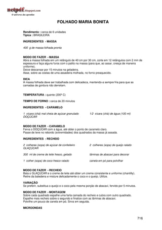 FOLHADO MARIA BONITA

Rendimento : cerca de 6 unidades
Típica : BRASILEIRA

INGREDIENTES - MASSA

400 g de massa folhada pronta


MODO DE FAZER - MASSA
Abra a massa folhada em um retângulo de 40 cm por 30 cm, corte em 12 retângulos com 2 mm de
espessura e faça alguns furos com o palito na massa (para que, ao assar, cresça de maneira
uniforme).
Deixe descansar por 15 minutos na geladeira.
Asse, sobre as costas de uma assadeira molhada, no forno preaquecido.

DICA
A massa folhada deve ser trabalhada com delicadeza, mantendo-a sempre fria para que as
camadas de gordura não derretam.


TEMPERATURA : quente (200º C)

TEMPO DE FORNO : cerca de 20 minutos

INGREDIENTES - CARAMELO

1 xícara (chá) mal cheia de açúcar granulado          1/2 xícara (chá) de água (100 ml)
DOÇÚCAR


MODO DE FAZER - CARAMELO
Ferva o DOÇÚCAR com a água, até obter o ponto de caramelo claro.
Passe de leve no rebordo (extremidades) dos quadrados da massa já assada.

INGREDIENTES - RECHEIO

2 colheres (sopa) de açúcar de confeiteiro            2 colheres (sopa) de queijo ralado
GLAÇÚCAR

300 ml de creme de leite fresco, gelado               lâminas de abacaxi para decorar

1 colher (sopa) de coco fresco ralado                 canela em pó para polvilhar


MODO DE FAZER - RECHEIO
Bata o GLAÇÚCAR e o creme de leite até obter um creme consistente e uniforme (chantilly).
Retire da batedeira e misture delicadamente o coco e o queijo. Utilize.

VARIAÇÃO
Se preferir, substitua o queijo e o coco pela mesma porção de abacaxi, fervido por 5 minutos.

MODO DE FAZER - MONTAGEM
Sobre cada quadrado espalhe uma farta camada do recheio e cubra com outro quadrado.
Espalhe mais recheio sobre o segundo e finalize com as lâminas de abacaxi.
Polvilhe um pouco de canela em pó. Sirva em seguida.

MICROONDAS


                                                                                                716
 