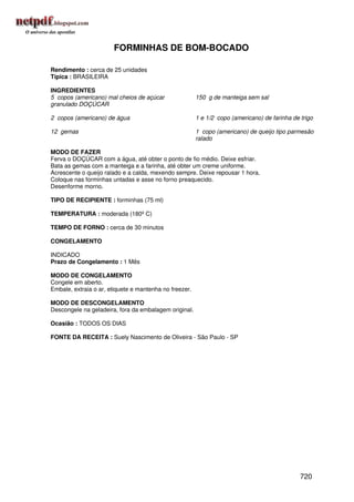 FORMINHAS DE BOM-BOCADO

Rendimento : cerca de 25 unidades
Típica : BRASILEIRA

INGREDIENTES
5 copos (americano) mal cheios de açúcar                150 g de manteiga sem sal
granulado DOÇÚCAR

2 copos (americano) de água                             1 e 1/2 copo (americano) de farinha de trigo

12 gemas                                                1 copo (americano) de queijo tipo parmesão
                                                        ralado

MODO DE FAZER
Ferva o DOÇÚCAR com a água, até obter o ponto de fio médio. Deixe esfriar.
Bata as gemas com a manteiga e a farinha, até obter um creme uniforme.
Acrescente o queijo ralado e a calda, mexendo sempre. Deixe repousar 1 hora.
Coloque nas forminhas untadas e asse no forno preaquecido.
Desenforme morno.

TIPO DE RECIPIENTE : forminhas (75 ml)

TEMPERATURA : moderada (180º C)

TEMPO DE FORNO : cerca de 30 minutos

CONGELAMENTO

INDICADO
Prazo de Congelamento : 1 Mês

MODO DE CONGELAMENTO
Congele em aberto.
Embale, extraia o ar, etiquete e mantenha no freezer.

MODO DE DESCONGELAMENTO
Descongele na geladeira, fora da embalagem original.

Ocasião : TODOS OS DIAS

FONTE DA RECEITA : Suely Nascimento de Oliveira - São Paulo - SP




                                                                                               720
 