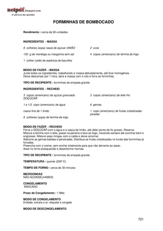 FORMINHAS DE BOMBOCADO

Rendimento : cerca de 60 unidades


INGREDIENTES - MASSA

8 colheres (sopa) rasas de açúcar UNIÃO               2 ovos

150 g de manteiga ou margarina sem sal                4 copos (americano) de farinha de trigo

1 colher (café) de essência de baunilha


MODO DE FAZER - MASSA
Junte todos os ingredientes, trabalhando a massa delicadamente, até ficar homogênea.
Deixe descansar por 1 hora, abra a massa com o rolo e forre as forminhas.

TIPO DE RECIPIENTE : forminhas de empada grande

INGREDIENTES - RECHEIO

3 copos (americano) de açúcar granulado               3 copos (americano) de leite frio
DOÇÚCAR

1 e 1/2 copo (americano) de água                      6 gemas

casca fina de 1 limão                                 1 copo (americano) de frutas cristalizadas
                                                      picadas
8 colheres (sopa) de farinha de trigo


MODO DE FAZER - RECHEIO
Ferva o DOÇÚCAR com a água e a casca de limão, até obter ponto de fio grosso. Reserve.
Misture a farinha com o leite, passe na peneira e leve ao fogo, mexendo sempre até cozinhar bem e
engrossar. Misture esse mingau com a calda e deixe amornar.
Adicione as gemas batidas e peneiradas. Distribua as frutas cristalizadas no fundo das forminhas já
forradas.
Preencha com o creme, sem encher totalmente para que não derrame ao assar.
Asse no forno preaquecido e desenforme mornas.

TIPO DE RECIPIENTE : forminhas de empada grande

TEMPERATURA : quente (200º C)

TEMPO DE FORNO : cerca de 30 minutos

MICROONDAS
NÃO ACONSELHAMOS

CONGELAMENTO
INDICADO

Prazo de Congelamento : 1 Mês

MODO DE CONGELAMENTO
Embale, extraia o ar, etiquete e congele.

MODO DE DESCONGELAMENTO


                                                                                              721
 