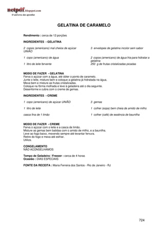 GELATINA DE CARAMELO

Rendimento : cerca de 12 porções

INGREDIENTES - GELATINA

2 copos (americano) mal cheios de açúcar               3 envelopes de gelatina incolor sem sabor
UNIÃO

1 copo (americano) de água                             2 copos (americano) de água fria para hidratar a
                                                       gelatina
1 litro de leite fervente                              250 g de frutas cristalizadas picadas


MODO DE FAZER - GELATINA
Ferva o açúcar com a água, até obter o ponto de caramelo.
Junte o leite, misture bem e coloque a gelatina já hidratada na água.
Mexa bem e misture as frutas cristalizadas.
Coloque na fôrma molhada e leve à geladeira até o dia seguinte.
Desenforme e cubra com o creme de gemas.

INGREDIENTES - CREME

1 copo (americano) de açúcar UNIÃO                     3 gemas

1 litro de leite                                       1 colher (sopa) bem cheia de amido de milho

casca fina de 1 limão                                  1 colher (café) de essência de baunilha


MODO DE FAZER - CREME
Ferva o açúcar com o leite e a casca de limão.
Misture as gemas bem batidas com o amido de milho, e a baunilha.
Leve ao fogo baixo, mexendo sempre até levantar fervura.
Retire do fogo e mexa até esfriar.
Utilize.

CONGELAMENTO
NÃO ACONSELHAMOS

Tempo de Geladeira / Freezer : cerca de 4 horas
Ocasião : DIAS ESPECIAIS

FONTE DA RECEITA : Maria Ferreira dos Santos - Rio de Janeiro - RJ




                                                                                              724
 