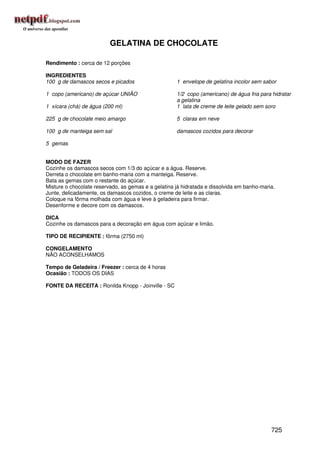 GELATINA DE CHOCOLATE

Rendimento : cerca de 12 porções

INGREDIENTES
100 g de damascos secos e picados                    1 envelope de gelatina incolor sem sabor

1 copo (americano) de açúcar UNIÃO                   1/2 copo (americano) de água fria para hidratar
                                                     a gelatina
1 xícara (chá) de água (200 ml)                      1 lata de creme de leite gelado sem soro

225 g de chocolate meio amargo                       5 claras em neve

100 g de manteiga sem sal                            damascos cozidos para decorar

5 gemas


MODO DE FAZER
Cozinhe os damascos secos com 1/3 do açúcar e a água. Reserve.
Derreta o chocolate em banho-maria com a manteiga. Reserve.
Bata as gemas com o restante do açúcar.
Misture o chocolate reservado, as gemas e a gelatina já hidratada e dissolvida em banho-maria.
Junte, delicadamente, os damascos cozidos, o creme de leite e as claras.
Coloque na fôrma molhada com água e leve à geladeira para firmar.
Desenforme e decore com os damascos.

DICA
Cozinhe os damascos para a decoração em água com açúcar e limão.

TIPO DE RECIPIENTE : fôrma (2750 ml)

CONGELAMENTO
NÃO ACONSELHAMOS

Tempo de Geladeira / Freezer : cerca de 4 horas
Ocasião : TODOS OS DIAS

FONTE DA RECEITA : Ronilda Knopp - Joinville - SC




                                                                                            725
 