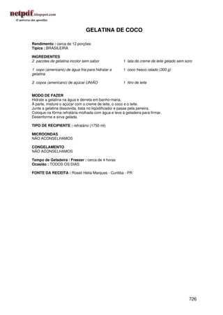 GELATINA DE COCO

Rendimento : cerca de 12 porções
Típica : BRASILEIRA

INGREDIENTES
2 pacotes de gelatina incolor sem sabor              1 lata de creme de leite gelado sem soro

1 copo (americano) de água fria para hidratar a      1 coco fresco ralado (300 g)
gelatina

2 copos (americano) de açúcar UNIÃO                  1 litro de leite


MODO DE FAZER
Hidrate a gelatina na água e derreta em banho-maria.
À parte, misture o açúcar com o creme de leite, o coco e o leite.
Junte a gelatina dissolvida, bata no liqüidificador e passe pela peneira.
Coloque na fôrma refratária molhada com água e leve à geladeira para firmar.
Desenforme e sirva gelada.

TIPO DE RECIPIENTE : refratário (1750 ml)

MICROONDAS
NÃO ACONSELHAMOS

CONGELAMENTO
NÃO ACONSELHAMOS

Tempo de Geladeira / Freezer : cerca de 4 horas
Ocasião : TODOS OS DIAS

FONTE DA RECEITA : Roseli Hélia Marques - Curitiba - PR




                                                                                           726
 