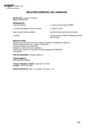 GELATINA ESPECIAL DE LARANJAS

Rendimento : cerca de 12 porções
Típica : BRASILEIRA

INGREDIENTES
suco de 6 laranjas                                     2 xícaras (chá) de açúcar UNIÃO

1 envelope de gelatina incolor sem sabor               6 claras em neve

água fria para hidratar a gelatina                     gomos de laranja sem pele para decorar

6 gemas                                                açúcar granulado UNIÃO PREMIUM suficiente
                                                       para envolver

MODO DE FAZER
Aqueça o suco de laranja sem ferver e dissolva a gelatina, já hidratada na água fria.
Junte as gemas batidas com o açúcar e misture bem.
Coloque as claras e mexa sem bater.
Coloque em uma fôrma e leve à geladeira.
Desenforme e decore com os gomos de laranja passados no PREMIUM.
Sirva gelado.

TIPO DE RECIPIENTE : refratário (2500 ml)

CONGELAMENTO
NÃO ACONSELHAMOS

Tempo de Geladeira / Freezer : cerca de 3 a 4 horas
Ocasião : TODOS OS DIAS

FONTE DA RECEITA : Méri T. P. Cordeiro - Rio do Sul - SC




                                                                                            728
 