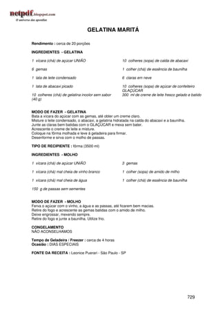 GELATINA MARITÁ

Rendimento : cerca de 20 porções

INGREDIENTES - GELATINA

1 xícara (chá) de açúcar UNIÃO                        10 colheres (sopa) de calda de abacaxi

6 gemas                                               1 colher (chá) de essência de baunilha

1 lata de leite condensado                            6 claras em neve

1 lata de abacaxi picado                              10 colheres (sopa) de açúcar de confeiteiro
                                                      GLAÇÚCAR
10 colheres (chá) de gelatina incolor sem sabor       300 ml de creme de leite fresco gelado e batido
(40 g)


MODO DE FAZER - GELATINA
Bata a xícara do açúcar com as gemas, até obter um creme claro.
Misture o leite condensado, o abacaxi, a gelatina hidratada na calda do abacaxi e a baunilha.
Junte as claras bem batidas com o GLAÇÚCAR e mexa sem bater.
Acrescente o creme de leite e misture.
Coloque na fôrma molhada e leve à geladeira para firmar.
Desenforme e sirva com o molho de passas.

TIPO DE RECIPIENTE : fôrma (3500 ml)

INGREDIENTES - MOLHO

1 xícara (chá) de açúcar UNIÃO                        3 gemas

1 xícara (chá) mal cheia de vinho branco              1 colher (sopa) de amido de milho

1 xícara (chá) mal cheia de água                      1 colher (chá) de essência de baunilha

150 g de passas sem sementes


MODO DE FAZER - MOLHO
Ferva o açúcar com o vinho, a água e as passas, até ficarem bem macias.
Retire do fogo e acrescente as gemas batidas com o amido de milho.
Deixe engrossar, mexendo sempre.
Retire do fogo e junte a baunilha. Utilize frio.

CONGELAMENTO
NÃO ACONSELHAMOS

Tempo de Geladeira / Freezer : cerca de 4 horas
Ocasião : DIAS ESPECIAIS

FONTE DA RECEITA : Leonice Puerari - São Paulo - SP




                                                                                                729
 