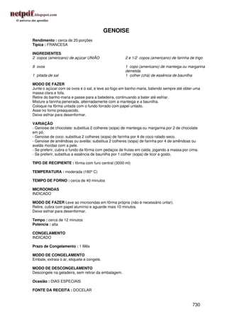 GENOISE
Rendimento : cerca de 20 porções
Típica : FRANCESA

INGREDIENTES
2 copos (americano) de açúcar UNIÃO                  2 e 1/2 copos (americano) de farinha de trigo

8 ovos                                               1 copo (americano) de manteiga ou margarina
                                                     derretida
1 pitada de sal                                      1 colher (chá) de essência de baunilha

MODO DE FAZER
Junte o açúcar com os ovos e o sal, e leve ao fogo em banho-maria, batendo sempre até obter uma
massa clara e fofa.
Retire do banho-maria e passe para a batedeira, continuando a bater até esfriar.
Misture a farinha peneirada, alternadamente com a manteiga e a baunilha.
Coloque na fôrma untada com o fundo forrado com papel untado.
Asse no forno preaquecido.
Deixe esfriar para desenformar.

VARIAÇÃO
- Genoise de chocolate: substitua 2 colheres (sopa) de manteiga ou margarina por 2 de chocolate
em pó.
- Genoise de coco: substitua 2 colheres (sopa) de farinha por 4 de coco ralado seco.
- Genoise de amêndoas ou avelãs: substitua 2 colheres (sopa) de farinha por 4 de amêndoas ou
avelãs moídas com a pele.
- Se preferir, cubra o fundo da fôrma com pedaços de frutas em calda, jogando a massa por cima.
- Se preferir, substitua a essência de baunilha por 1 colher (sopa) de licor a gosto.

TIPO DE RECIPIENTE : fôrma com furo central (3000 ml)

TEMPERATURA : moderada (180º C)

TEMPO DE FORNO : cerca de 40 minutos

MICROONDAS
INDICADO

MODO DE FAZER Leve ao microondas em fôrma própria (não é necessário untar).
Retire, cubra com papel alumínio e aguarde mais 10 minutos.
Deixe esfriar para desenformar.

Tempo : cerca de 12 minutos
Potencia : alta

CONGELAMENTO
INDICADO

Prazo de Congelamento : 1 Mês

MODO DE CONGELAMENTO
Embale, extraia o ar, etiquete e congele.

MODO DE DESCONGELAMENTO
Descongele na geladeira, sem retirar da embalagem.

Ocasião : DIAS ESPECIAIS

FONTE DA RECEITA : DOCELAR


                                                                                            730
 