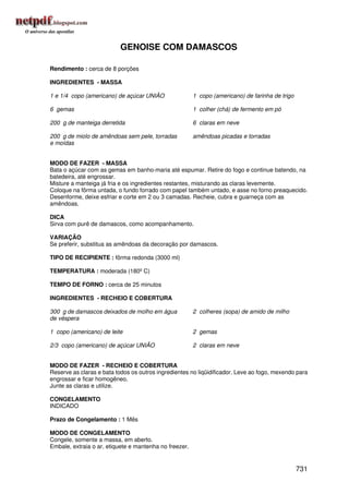 GENOISE COM DAMASCOS

Rendimento : cerca de 8 porções

INGREDIENTES - MASSA

1 e 1/4 copo (americano) de açúcar UNIÃO                1 copo (americano) de farinha de trigo

6 gemas                                                 1 colher (chá) de fermento em pó

200 g de manteiga derretida                             6 claras em neve

200 g de miolo de amêndoas sem pele, torradas           amêndoas picadas e torradas
e moídas


MODO DE FAZER - MASSA
Bata o açúcar com as gemas em banho-maria até espumar. Retire do fogo e continue batendo, na
batedeira, até engrossar.
Misture a manteiga já fria e os ingredientes restantes, misturando as claras levemente.
Coloque na fôrma untada, o fundo forrado com papel também untado, e asse no forno preaquecido.
Desenforme, deixe esfriar e corte em 2 ou 3 camadas. Recheie, cubra e guarneça com as
amêndoas.

DICA
Sirva com purê de damascos, como acompanhamento.

VARIAÇÃO
Se preferir, substitua as amêndoas da decoração por damascos.

TIPO DE RECIPIENTE : fôrma redonda (3000 ml)

TEMPERATURA : moderada (180º C)

TEMPO DE FORNO : cerca de 25 minutos

INGREDIENTES - RECHEIO E COBERTURA

300 g de damascos deixados de molho em água             2 colheres (sopa) de amido de milho
de véspera

1 copo (americano) de leite                             2 gemas

2/3 copo (americano) de açúcar UNIÃO                    2 claras em neve


MODO DE FAZER - RECHEIO E COBERTURA
Reserve as claras e bata todos os outros ingredientes no liqüidificador. Leve ao fogo, mexendo para
engrossar e ficar homogêneo.
Junte as claras e utilize.

CONGELAMENTO
INDICADO

Prazo de Congelamento : 1 Mês

MODO DE CONGELAMENTO
Congele, somente a massa, em aberto.
Embale, extraia o ar, etiquete e mantenha no freezer.


                                                                                                 731
 
