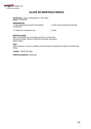 GLACÊ DE MANTEIGA FRESCA

Rendimento : recheio e decoração de 1 bolo médio
Típica : FRANCESA

INGREDIENTES
1 copo (americano) de açúcar de confeiteiro           1 colher (chá) de essência de baunilha
GLAÇÚCAR

1/2 tablete de manteiga sem sal                       2 claras


MODO DE FAZER
Bata o GLAÇÚCAR com a manteiga, até obter um creme claro.
Sem parar de bater, adicione a baunilha e as claras, aos poucos.
Utilize a seguir.

DICA
Evite armazenar o creme em geladeira, pois ele endurece, precisando ser batido novamente para
utilizar.

Ocasião : TODOS OS DIAS

FONTE DA RECEITA : DOCELAR




                                                                                               735
 