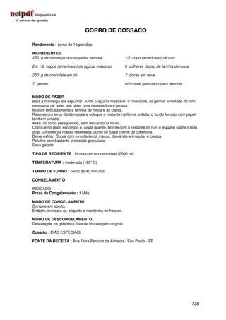 GORRO DE COSSACO

Rendimento : cerca de 16 porções

INGREDIENTES
250 g de manteiga ou margarina sem sal                  1/2 copo (americano) de rum

2 e 1/2 copos (americano) de açúcar mascavo             3 colheres (sopa) de farinha de rosca

250 g de chocolate em pó                                7 claras em neve

7 gemas                                                 chocolate granulado para decorar


MODO DE FAZER
Bata a manteiga até espumar. Junte o açúcar mascavo, o chocolate, as gemas e metade do rum,
sem parar de bater, até obter uma mousse fofa e grossa.
Misture delicadamente a farinha de rosca e as claras.
Reserve um terço desta massa e coloque o restante na fôrma untada, o fundo forrado com papel
também untado.
Asse, no forno preaquecido, sem deixar corar muito.
Coloque no prato escolhido e, ainda quente, borrife com o restante do rum e espalhe sobre o bolo
duas colheres da massa reservada, como se fosse creme de cobertura.
Deixe esfriar. Cubra com o restante da massa, deixando-a irregular e crespa.
Polvilhe com bastante chocolate granulado.
Sirva gelado.

TIPO DE RECIPIENTE : fôrma com aro removível (2500 ml)

TEMPERATURA : moderada (180º C)

TEMPO DE FORNO : cerca de 40 minutos

CONGELAMENTO

INDICADO
Prazo de Congelamento : 1 Mês

MODO DE CONGELAMENTO
Congele em aberto.
Embale, extraia o ar, etiquete e mantenha no freezer.

MODO DE DESCONGELAMENTO
Descongele na geladeira, fora da embalagem original.

Ocasião : DIAS ESPECIAIS

FONTE DA RECEITA : Ana Flora Perrone de Almeida - São Paulo - SP




                                                                                                738
 