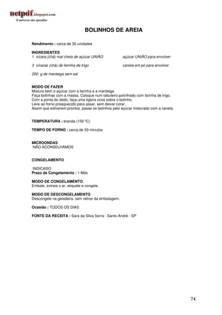 BOLINHOS DE AREIA

Rendimento : cerca de 30 unidades

INGREDIENTES
1 xícara (chá) mal cheia de açúcar UNIÃO             açúcar UNIÃO para envolver

3 xícaras (chá) de farinha de trigo                  canela em pó para envolver

200 g de manteiga sem sal


MODO DE FAZER
Misture bem o açúcar com a farinha e a manteiga.
Faça bolinhas com a massa. Coloque num tabuleiro polvilhado com farinha de trigo.
Com a ponta do dedo, faça uma ligeira cova sobre o bolinho.
Leve ao forno preaquecido para assar, sem deixar corar.
Assim que estiverem prontos, passe os bolinhos pelo açúcar misturado com a canela.


TEMPERATURA : branda (150 ºC)

TEMPO DE FORNO : cerca de 50 minutos


MICROONDAS
NÃO ACONSELHAMOS


CONGELAMENTO

INDICADO
Prazo de Congelamento : 1 Mês

MODO DE CONGELAMENTO
Embale, extraia o ar, etiquete e congele.

MODO DE DESCONGELAMENTO
Descongele na geladeira, sem retirar da embalagem.

Ocasião : TODOS OS DIAS

FONTE DA RECEITA : Sara da Silva Serra - Santo André - SP




                                                                                     74
 