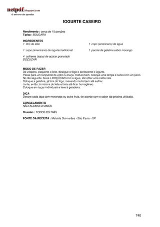 IOGURTE CASEIRO

Rendimento : cerca de 10 porções
Típica : BÚLGARA

INGREDIENTES
1 litro de leite                                     1 copo (americano) de água

1 copo (americano) de iogurte tradicional            1 pacote de gelatina sabor morango

4 colheres (sopa) de açúcar granulado
DOÇÚCAR


MODO DE FAZER
De véspera, esquente o leite, desligue o fogo e acrescente o iogurte.
Passe para um recipiente de vidro ou louça, misture bem, coloque uma tampa e cubra com um pano.
No dia seguinte, ferva o DOÇÚCAR com a água, até obter uma calda rala.
Coloque a gelatina, já fora do fogo, mexendo muito bem até esfriar.
Junte, então, à mistura do leite e bata até ficar homogêneo.
Coloque em taças individuais e leve à geladeira.

DICA
Decore cada taça com morangos ou outra fruta, de acordo com o sabor da gelatina utilizada.

CONGELAMENTO
NÃO ACONSELHAMOS

Ocasião : TODOS OS DIAS

FONTE DA RECEITA : Mafalda Guimarães - São Paulo - SP




                                                                                             740
 