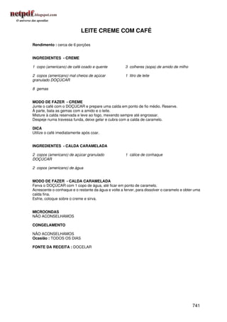 LEITE CREME COM CAFÉ

Rendimento : cerca de 6 porções


INGREDIENTES - CREME

1 copo (americano) de café coado e quente             3 colheres (sopa) de amido de milho

2 copos (americano) mal cheios de açúcar              1 litro de leite
granulado DOÇÚCAR

8 gemas


MODO DE FAZER - CREME
Junte o café com o DOÇÚCAR e prepare uma calda em ponto de fio médio. Reserve.
À parte, bata as gemas com a amido e o leite.
Misture à calda reservada e leve ao fogo, mexendo sempre até engrossar.
Despeje numa travessa funda, deixe gelar e cubra com a calda de caramelo.

DICA
Utilize o café imediatamente após coar.


INGREDIENTES - CALDA CARAMELADA

2 copos (americano) de açúcar granulado               1 cálice de conhaque
DOÇÚCAR

2 copos (americano) de água


MODO DE FAZER - CALDA CARAMELADA
Ferva o DOÇÚCAR com 1 copo de água, até ficar em ponto de caramelo.
Acrescente o conhaque e o restante da água e volte a ferver, para dissolver o caramelo e obter uma
calda fina.
Esfrie, coloque sobre o creme e sirva.


MICROONDAS
NÃO ACONSELHAMOS

CONGELAMENTO

NÃO ACONSELHAMOS
Ocasião : TODOS OS DIAS

FONTE DA RECEITA : DOCELAR




                                                                                             741
 