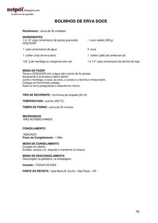 BOLINHOS DE ERVA DOCE

Rendimento : cerca de 30 unidades

INGREDIENTES
1 e 1/2 copo (americano) de açúcar granulado            1 coco ralado (300 g)
DOÇÚCAR

1 copo (americano) de água                              3 ovos

1 colher (chá) de erva doce                             1 colher (café) de canela em pó

125 g de manteiga ou margarina sem sal                  1 e 1/2 copo (americano) de farinha de trigo


MODO DE FAZER
Ferva o DOÇÚCAR com a água até o ponto de fio grosso.
Acrescente a erva-doce e deixe esfriar.
Junte a manteiga, o coco, os ovos, a canela e a farinha e misture bem.
Coloque em forminhas untadas.
Asse no forno preaquecido e desenforme morno.


TIPO DE RECIPIENTE : forminhas de empada (50 ml)

TEMPERATURA : quente (200 ºC)

TEMPO DE FORNO : cerca de 30 minutos


MICROONDAS
NÃO ACONSELHAMOS


CONGELAMENTO

INDICADO
Prazo de Congelamento : 1 Mês

MODO DE CONGELAMENTO
Congele em aberto.
Embale, extraia o ar, etiquete e mantenha no freezer.

MODO DE DESCONGELAMENTO
Descongele na geladeira, na embalagem.

Ocasião : TODOS OS DIAS

FONTE DA RECEITA : Ieda Maria B. Cunha - São Paulo – SP




                                                                                                76
 