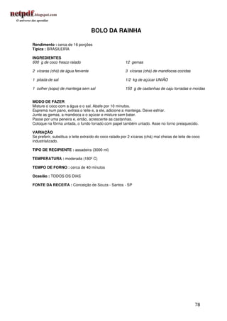 BOLO DA RAINHA

Rendimento : cerca de 16 porções
Típica : BRASILEIRA

INGREDIENTES
600 g de coco fresco ralado                             12 gemas

2 xícaras (chá) de água fervente                        3 xícaras (chá) de mandiocas cozidas

1 pitada de sal                                         1/2 kg de açúcar UNIÃO

1 colher (sopa) de manteiga sem sal                     150 g de castanhas de caju torradas e moídas


MODO DE FAZER
Misture o coco com a água e o sal. Abafe por 10 minutos.
Esprema num pano, extraia o leite e, a ele, adicione a manteiga. Deixe esfriar.
Junte as gemas, a mandioca e o açúcar e misture sem bater.
Passe por uma peneira e, então, acrescente as castanhas.
Coloque na fôrma untada, o fundo forrado com papel também untado. Asse no forno preaquecido.

VARIAÇÃO
Se preferir, substitua o leite extraído do coco ralado por 2 xícaras (chá) mal cheias de leite de coco
industrializado.

TIPO DE RECIPIENTE : assadeira (3000 ml)

TEMPERATURA : moderada (180º C)

TEMPO DE FORNO : cerca de 40 minutos

Ocasião : TODOS OS DIAS

FONTE DA RECEITA : Conceição de Souza - Santos - SP




                                                                                                   78
 