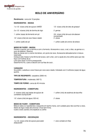 BOLO DE ANIVERSÁRIO

Rendimento : cerca de 12 porções

INGREDIENTES - MASSA

1 e 1/2 xícara (chá) de açúcar UNIÃO                  1/2 xícara (chá) de óleo de girassol

2 e 1/2 xícaras (chá) de farinha de trigo             5 gemas

1 colher (sopa) de fermento em pó                     3/4 xícara (chá) de suco de abacaxi
                                                      concentrado
1/2 xícara (chá) de coco fresco ralado                5 claras

1 colher (café) de sal                                1 colher (café) de cremor de tártaro


MODO DE FAZER - MASSA
Peneire o açúcar com a farinha e com o fermento. Acrescente o coco, o sal, o óleo, as gemas e o
suco de abacaxi. Reserve.
Bata as claras com o cremor de tártaro, em ponto de neve. Acrescente delicadamente à mistura
reservada.
Coloque esta massa numa fôrma de buraco, sem untar, com a ajuda de uma colher para que não
fique com bolhas de ar.
Leve para assar no forno preaquecido.
Desenforme frio, cubra e decore com as fitas de coco .


VARIAÇÃO
Se preferir, substitua o coco fresco por coco seco ralado, hidratado com 3 colheres (sopa) de água
quente.

TIPO DE RECIPIENTE : assadeira (3000 ml)

TEMPERATURA : moderada (180º C)

TEMPO DE FORNO : cerca de 40 minutos


INGREDIENTES - COBERTURA

2 xícaras (chá) mal cheias de açúcar de               1 colher (chá) de essência de baunilha
confeiteiro GLAÇÚCAR

1/2 xícara (chá) de água (100 ml)                     2 claras


MODO DE FAZER - COBERTURA
Misture todos os ingredientes e esquente em banho-maria, com cuidado para não cozinhar a clara.
Retire do fogo e bata até amornar e ficar bem firme.
Cubra o bolo usando uma espátula ou colher.



INGREDIENTES - DECORAÇÃO

1 e 1/2 xícara (chá) de açúcar granulado              1 coco cortado em fitas
DOÇÚCAR




                                                                                               79
 