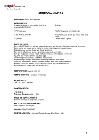 AMBROSIA MINEIRA

Rendimento : cerca de 20 porções

INGREDIENTES
6 copos (americano) bem cheios de açúcar           6 claras
granulado DOÇÚCAR

1/2 litro de água                                  1 colher (sopa) de farinha de trigo

1 litro de leite fervente                          1 xícara (chá) de queijo tipo minas meia cura
                                                   ralado
12 gemas                                           Canela em pó a gosto


MODO DE FAZER
Ferva o DOÇÚCAR com a água, mexendo somente até derreter, até obter o ponto de fio grosso.
Deixe esfriar um pouco. Junte o leite fervente, voltando para o fogo até ferver.
Bata as gemas com as claras, até dobrar o volume.
Acrescente a farinha, o queijo e a canela, misturando sem bater.
Coloque na panela em que está à calda fervendo, às colheradas e sem mexer.
Aguarde até voltar a ferver e reduza o fogo.
Considere pronto quando a calda ficar transparente.
Retire do fogo, coloque o recipiente no forno para corar, sem mexer.
Com uma escumadeira e muito cuidado, passe o doce para uma compoteira.
Passe a calda pela peneira e coloque sobre o doce, só quando estiver frio.
Polvilhe com um pouco mais de canela e sirva.


TEMPERATURA : quente (200 ºC)

TEMPO DE FORNO : cerca de 30 minutos


MICROONDAS
NÃO ACONSELHAMOS


CONGELAMENTO

INDICADO
Prazo de Congelamento : 1 Mês

MODO DE CONGELAMENTO
Embale, extraia o ar, etiquete e congele.

MODO DE DESCONGELAMENTO
Descongele na embalagem.

Ocasião : TODOS OS DIAS

FONTE DA RECEITA : Irene de Moraes Gomes - Divinópolis - MG




                                                                                             8
 