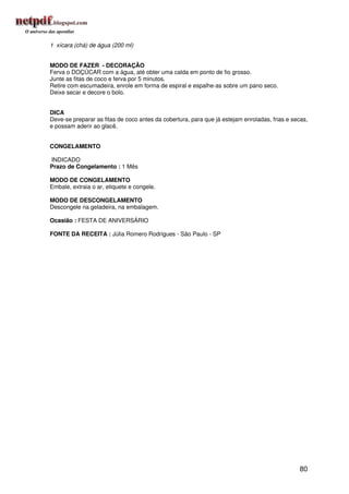 1 xícara (chá) de água (200 ml)


MODO DE FAZER - DECORAÇÃO
Ferva o DOÇÚCAR com a água, até obter uma calda em ponto de fio grosso.
Junte as fitas de coco e ferva por 5 minutos.
Retire com escumadeira, enrole em forma de espiral e espalhe-as sobre um pano seco.
Deixe secar e decore o bolo.


DICA
Deve-se preparar as fitas de coco antes da cobertura, para que já estejam enroladas, frias e secas,
e possam aderir ao glacê.


CONGELAMENTO

INDICADO
Prazo de Congelamento : 1 Mês

MODO DE CONGELAMENTO
Embale, extraia o ar, etiquete e congele.

MODO DE DESCONGELAMENTO
Descongele na geladeira, na embalagem.

Ocasião : FESTA DE ANIVERSÁRIO

FONTE DA RECEITA : Júlia Romero Rodrigues - São Paulo - SP




                                                                                               80
 