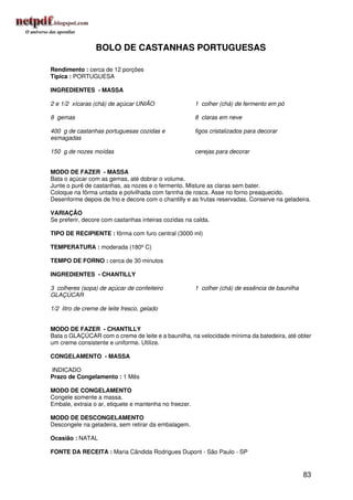 BOLO DE CASTANHAS PORTUGUESAS

Rendimento : cerca de 12 porções
Típica : PORTUGUESA

INGREDIENTES - MASSA

2 e 1/2 xícaras (chá) de açúcar UNIÃO                   1 colher (chá) de fermento em pó

8 gemas                                                 8 claras em neve

400 g de castanhas portuguesas cozidas e                figos cristalizados para decorar
esmagadas

150 g de nozes moídas                                   cerejas para decorar


MODO DE FAZER - MASSA
Bata o açúcar com as gemas, até dobrar o volume.
Junte o purê de castanhas, as nozes e o fermento. Misture as claras sem bater.
Coloque na fôrma untada e polvilhada com farinha de rosca. Asse no forno preaquecido.
Desenforme depois de frio e decore com o chantilly e as frutas reservadas. Conserve na geladeira.

VARIAÇÃO
Se preferir, decore com castanhas inteiras cozidas na calda.

TIPO DE RECIPIENTE : fôrma com furo central (3000 ml)

TEMPERATURA : moderada (180º C)

TEMPO DE FORNO : cerca de 30 minutos

INGREDIENTES - CHANTILLY

3 colheres (sopa) de açúcar de confeiteiro              1 colher (chá) de essência de baunilha
GLAÇÚCAR

1/2 litro de creme de leite fresco, gelado


MODO DE FAZER - CHANTILLY
Bata o GLAÇÚCAR com o creme de leite e a baunilha, na velocidade mínima da batedeira, até obter
um creme consistente e uniforme. Utilize.

CONGELAMENTO - MASSA

INDICADO
Prazo de Congelamento : 1 Mês

MODO DE CONGELAMENTO
Congele somente a massa.
Embale, extraia o ar, etiquete e mantenha no freezer.

MODO DE DESCONGELAMENTO
Descongele na geladeira, sem retirar da embalagem.

Ocasião : NATAL

FONTE DA RECEITA : Maria Cândida Rodrigues Dupont - São Paulo - SP


                                                                                                 83
 