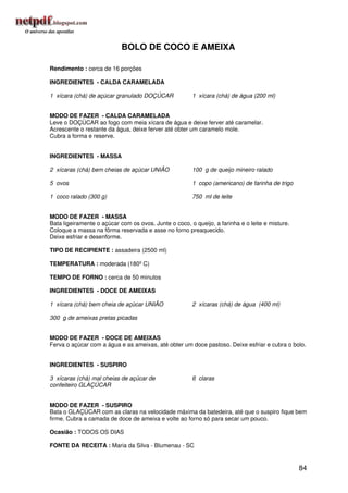 BOLO DE COCO E AMEIXA

Rendimento : cerca de 16 porções

INGREDIENTES - CALDA CARAMELADA

1 xícara (chá) de açúcar granulado DOÇÚCAR             1 xícara (chá) de água (200 ml)


MODO DE FAZER - CALDA CARAMELADA
Leve o DOÇÚCAR ao fogo com meia xícara de água e deixe ferver até caramelar.
Acrescente o restante da água, deixe ferver até obter um caramelo mole.
Cubra a forma e reserve.


INGREDIENTES - MASSA

2 xícaras (chá) bem cheias de açúcar UNIÃO             100 g de queijo mineiro ralado

5 ovos                                                 1 copo (americano) de farinha de trigo

1 coco ralado (300 g)                                  750 ml de leite


MODO DE FAZER - MASSA
Bata ligeiramente o açúcar com os ovos. Junte o coco, o queijo, a farinha e o leite e misture.
Coloque a massa na fôrma reservada e asse no forno preaquecido.
Deixe esfriar e desenforme.

TIPO DE RECIPIENTE : assadeira (2500 ml)

TEMPERATURA : moderada (180º C)

TEMPO DE FORNO : cerca de 50 minutos

INGREDIENTES - DOCE DE AMEIXAS

1 xícara (chá) bem cheia de açúcar UNIÃO               2 xícaras (chá) de água (400 ml)

300 g de ameixas pretas picadas


MODO DE FAZER - DOCE DE AMEIXAS
Ferva o açúcar com a água e as ameixas, até obter um doce pastoso. Deixe esfriar e cubra o bolo.


INGREDIENTES - SUSPIRO

3 xícaras (chá) mal cheias de açúcar de                6 claras
confeiteiro GLAÇÚCAR


MODO DE FAZER - SUSPIRO
Bata o GLAÇÚCAR com as claras na velocidade máxima da batedeira, até que o suspiro fique bem
firme. Cubra a camada de doce de ameixa e volte ao forno só para secar um pouco.

Ocasião : TODOS OS DIAS

FONTE DA RECEITA : Maria da Silva - Blumenau - SC


                                                                                                 84
 