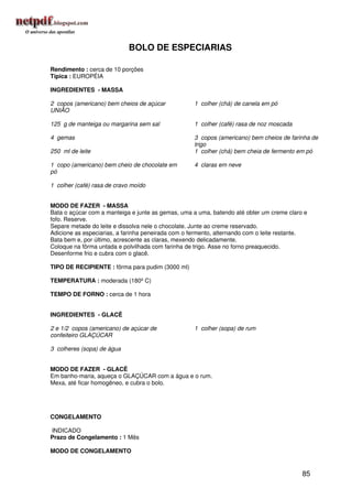 BOLO DE ESPECIARIAS

Rendimento : cerca de 10 porções
Típica : EUROPÉIA

INGREDIENTES - MASSA

2 copos (americano) bem cheios de açúcar            1 colher (chá) de canela em pó
UNIÃO

125 g de manteiga ou margarina sem sal              1 colher (café) rasa de noz moscada

4 gemas                                             3 copos (americano) bem cheios de farinha de
                                                    trigo
250 ml de leite                                     1 colher (chá) bem cheia de fermento em pó

1 copo (americano) bem cheio de chocolate em        4 claras em neve
pó

1 colher (café) rasa de cravo moído


MODO DE FAZER - MASSA
Bata o açúcar com a manteiga e junte as gemas, uma a uma, batendo até obter um creme claro e
fofo. Reserve.
Separe metade do leite e dissolva nele o chocolate. Junte ao creme reservado.
Adicione as especiarias, a farinha peneirada com o fermento, alternando com o leite restante.
Bata bem e, por último, acrescente as claras, mexendo delicadamente.
Coloque na fôrma untada e polvilhada com farinha de trigo. Asse no forno preaquecido.
Desenforme frio e cubra com o glacê.

TIPO DE RECIPIENTE : fôrma para pudim (3000 ml)

TEMPERATURA : moderada (180º C)

TEMPO DE FORNO : cerca de 1 hora


INGREDIENTES - GLACÊ

2 e 1/2 copos (americano) de açúcar de              1 colher (sopa) de rum
confeiteiro GLAÇÚCAR

3 colheres (sopa) de água


MODO DE FAZER - GLACÊ
Em banho-maria, aqueça o GLAÇÚCAR com a água e o rum.
Mexa, até ficar homogêneo, e cubra o bolo.




CONGELAMENTO

INDICADO
Prazo de Congelamento : 1 Mês

MODO DE CONGELAMENTO


                                                                                           85
 