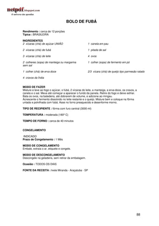 BOLO DE FUBÁ

Rendimento : cerca de 12 porções
Típica : BRASILEIRA

INGREDIENTES
2 xícaras (chá) de açúcar UNIÃO                        1 canela em pau

2 xícaras (chá) de fubá                                1 pitada de sal

3 xícaras (chá) de leite                               4 ovos

2 colheres (sopa) de manteiga ou margarina             1 colher (sopa) de fermento em pó
sem sal

1 colher (chá) de erva doce                            2/3 xícara (chá) de queijo tipo parmesão ralado

4 cravos da Índia


MODO DE FAZER
Misture e leve ao fogo o açúcar, o fubá, 2 xícaras do leite, a manteiga, a erva-doce, os cravos, a
canela e o sal. Mexa até começar a aparecer o fundo da panela. Retire do fogo e deixe esfriar.
Bata os ovos, na batedeira, até dobrarem de volume, e adicione ao mingau.
Acrescente o fermento dissolvido no leite restante e o queijo. Misture bem e coloque na fôrma
untada e polvilhada com fubá. Asse no forno preaquecido e desenforme morno.

TIPO DE RECIPIENTE : fôrma com furo central (3000 ml)

TEMPERATURA : moderada (180º C)

TEMPO DE FORNO : cerca de 40 minutos


CONGELAMENTO

INDICADO
Prazo de Congelamento : 1 Mês

MODO DE CONGELAMENTO
Embale, extraia o ar, etiquete e congele.

MODO DE DESCONGELAMENTO
Descongele na geladeira, sem retirar da embalagem.

Ocasião : TODOS OS DIAS

FONTE DA RECEITA : Ivete Miranda - Araçatuba - SP




                                                                                                 88
 