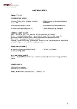 AMENDOLITAS

Típica : ITALIANA

INGREDIENTES - MASSA

1 xícara (chá) bem cheia de açúcar granulado        350 g de batatas cozidas e passadas pelo
DOÇÚCAR                                             espremedor

1/2 xícara (chá) de água (100 ml)                   200 g de amêndoas sem pele e moídas

1 colher (sopa) de manteiga sem sal                 2 gotas de essência de amêndoas


MODO DE FAZER - MASSA
Ferva o DOÇÚCAR com a água, até obter uma calda em ponto de fio médio.
Junte a manteiga e a batata e abaixe o fogo. Mexa até que a mistura se solte da panela.
Acrescente metade das amêndoas e a essência e volte ao fogo por mais 5 minutos.
Deixe esfriar e faça pequenas bolas com a massa.
Passe-as, uma a uma, no glacê ainda quente e, em seguida, nas amêndoas restantes previamente
torradas. Coloque em uma superfície untada para secar.


INGREDIENTES - GLACÊ

4 xícaras (chá) bem cheias de açúcar de             2 xícaras (café) de leite
confeiteiro GLAÇÚCAR


MODO DE FAZER - GLACÊ
Misture o GLAÇÚCAR com o leite e leve ao banho-maria para derreter e ficar homogêneo. Utilize
quente.



CONGELAMENTO

NÃO ACONSELHAMOS
Ocasião : TODOS OS DIAS

FONTE DA RECEITA : Helena Di Sessa - São Paulo - SP




                                                                                                9
 