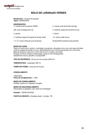 BOLO DE LARANJAS VERDES

Rendimento : cerca de 20 porções
Típica : BRASILEIRA

INGREDIENTES
4 xícaras (chá) de açúcar UNIÃO                      6 xícaras (chá) de farinha de trigo

200 g de manteiga sem sal                            2 colheres (sopa) de fermento em pó

6 gemas                                              4 claras

2 colheres (sopa) de raspas de laranja verde         1/2 colher (café) de sal

1 e 1/2 xícara (chá) de suco de laranja              GLAÇÚCAR suficiente para polvilhar


MODO DE FAZER
Faça um creme com o açúcar, a manteiga e as gemas, colocadas uma a uma, sem parar de bater.
Junte as raspas de laranja e o suco, alternadamente com a farinha peneirada com o fermento.
Bata as claras em neve com o sal e misture com a massa, sem bater.
Coloque na fôrma untada e enfarinhada, e asse no forno preaquecido.
Desenforme morno e polvilhe o GLAÇÚCAR.

TIPO DE RECIPIENTE : fôrma com furo central (4000 ml)

TEMPERATURA : moderada (180º C)

TEMPO DE FORNO : cerca de 40 minutos


CONGELAMENTO

INDICADO
Prazo de Congelamento : 1 Mês

MODO DE CONGELAMENTO
Embale, extraia o ar, etiquete e congele.

MODO DE DESCONGELAMENTO
Descongele na geladeira, sem retirar da embalagem.

Ocasião : TODOS OS DIAS

FONTE DA RECEITA : Eraclides Zardo - Curitiba - PR




                                                                                           90
 