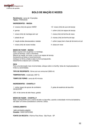 BOLO DE MAÇÃS E NOZES

Rendimento : cerca de 12 porções
Típica : FRANCESA

INGREDIENTES - MASSA

2 xícaras (chá) de açúcar UNIÃO                      1/2 xícara (chá) de suco de laranja

4 gemas                                              1 colher (chá) de raspas de laranja

1 xícara (chá) de manteiga sem sal                   1 xícara (chá) de farinha de rosca

1 pitada de sal                                      2 xícaras (chá) de farinha de trigo

2 maçãs ácidas descascadas e raladas                 1 colher (sopa) bem cheia de fermento em pó

1 xícara (chá) de nozes moídas                       4 claras em neve


MODO DE FAZER - MASSA
Bata o açúcar com as gemas e a manteiga.
Junte as farinhas, o sal e o fermento.
Misture as maçãs, as nozes, o suco e as raspas de laranja.
Acrescente as claras e mexa levemente.
Coloque na fôrma untada e asse no forno preaquecido.
Desenforme e decore com o chantilly.

DICA
Para uma decoração mais incrementada, coloque sobre o chantilly, fatias de maçã passadas no
limão ou carameladas.

TIPO DE RECIPIENTE : fôrma com aro removível (3000 ml)

TEMPERATURA : moderada (180º C)

TEMPO DE FORNO : cerca de 40 minutos


INGREDIENTES - CHANTILLY

1 colher (sopa) de açúcar de confeiteiro             3 gotas de essência de baunilha
GLAÇÚCAR

250 ml de creme de leite fresco, gelado


MODO DE FAZER - CHANTILLY
Bata o GLAÇÚCAR com o creme de leite e a baunilha, usando a velocidade mínima da batedeira,
até obter um creme consistente e uniforme. Utilize.


CONGELAMENTO

NÃO ACONSELHAMOS
Ocasião : DIAS ESPECIAIS

FONTE DA RECEITA : Palmira Flosi Alves - São Paulo - SP




                                                                                              92
 