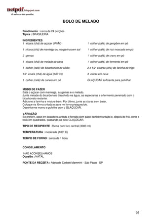 BOLO DE MELADO

Rendimento : cerca de 24 porções
Típica : BRASILEIRA

INGREDIENTES
1 xícara (chá) de açúcar UNIÃO                        1 colher (café) de gengibre em pó

1 xícara (chá) de manteiga ou margarina sem sal       1 colher (café) de noz moscada em pó

3 gemas                                               1 colher (café) de cravo em pó

1 xícara (chá) de melado de cana                      1 colher (café) de fermento em pó

1 colher (café) de bicarbonato de sódio               2 e 1/2 xícaras (chá) de farinha de trigo

1/2 xícara (chá) de água (100 ml)                     3 claras em neve

1 colher (café) de canela em pó                       GLAÇÚCAR suficiente para polvilhar


MODO DE FAZER
Bata o açúcar com manteiga, as gemas e o melado.
Junte metade do bicarbonato dissolvido na água, as especiarias e o fermento peneirado com o
bicarbonato restante.
Adicione a farinha e misture bem. Por último, junte as claras sem bater.
Coloque na fôrma untada e asse no forno preaquecido.
Desenforme morno e polvilhe com o GLAÇÚCAR.

VARIAÇÃO
Se preferir, asse em assadeira untada e forrada com papel também untado e, depois de frio, corte o
bolo em quadrados, passando-os pelo GLAÇÚCAR.

TIPO DE RECIPIENTE : fôrma com furo central (3000 ml)

TEMPERATURA : moderada (180º C)

TEMPO DE FORNO : cerca de 1 hora


CONGELAMENTO

NÃO ACONSELHAMOS
Ocasião : NATAL

FONTE DA RECEITA : Adelaide Corbett Mammini - São Paulo - SP




                                                                                                  95
 