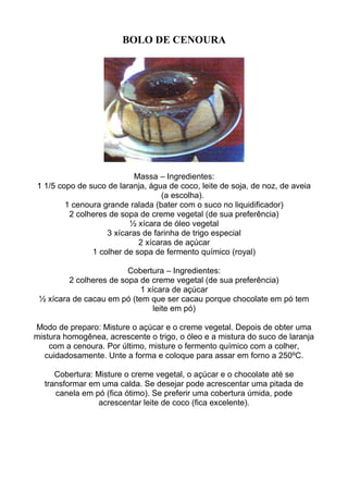 BOLO DE CENOURA
Massa – Ingredientes:
1 1/5 copo de suco de laranja, água de coco, leite de soja, de noz, de aveia
(a escolha).
1 cenoura grande ralada (bater com o suco no liquidificador)
2 colheres de sopa de creme vegetal (de sua preferência)
½ xícara de óleo vegetal
3 xícaras de farinha de trigo especial
2 xícaras de açúcar
1 colher de sopa de fermento químico (royal)
Cobertura – Ingredientes:
2 colheres de sopa de creme vegetal (de sua preferência)
1 xícara de açúcar
½ xícara de cacau em pó (tem que ser cacau porque chocolate em pó tem
leite em pó)
Modo de preparo: Misture o açúcar e o creme vegetal. Depois de obter uma
mistura homogênea, acrescente o trigo, o óleo e a mistura do suco de laranja
com a cenoura. Por último, misture o fermento químico com a colher,
cuidadosamente. Unte a forma e coloque para assar em forno a 250ºC.
Cobertura: Misture o creme vegetal, o açúcar e o chocolate até se
transformar em uma calda. Se desejar pode acrescentar uma pitada de
canela em pó (fica ótimo). Se preferir uma cobertura úmida, pode
acrescentar leite de coco (fica excelente).
 