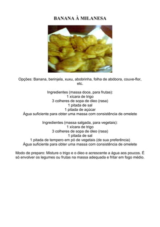 BANANA À MILANESA
Opções: Banana, berinjela, xuxu, abobrinha, folha de abóbora, couve-flor,
etc.
Ingredientes (massa doce, para frutas):
1 xícara de trigo
3 colheres de sopa de óleo (rasa)
1 pitada de sal
1 pitada de açúcar
Água suficiente para obter uma massa com consistência de omelete
Ingredientes (massa salgada, para vegetais):
1 xícara de trigo
3 colheres de sopa de óleo (rasa)
1 pitada de sal
1 pitada de tempero em pó de vegetais (de sua preferência)
Água suficiente para obter uma massa com consistência de omelete
Modo de preparo: Misture o trigo e o óleo e acrescente a água aos poucos. É
só envolver os legumes ou frutas na massa adequada e fritar em fogo médio.
 