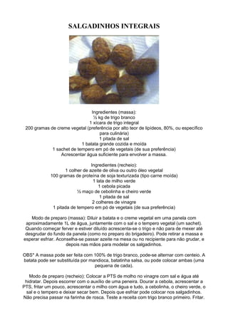 SALGADINHOS INTEGRAIS
Ingredientes (massa):
½ kg de trigo branco
1 xícara de trigo integral
200 gramas de creme vegetal (preferência por alto teor de lipídeos, 80%, ou específico
para culinária)
1 pitada de sal
1 batata grande cozida e moída
1 sachet de tempero em pó de vegetais (de sua preferência)
Acrescentar água suficiente para envolver a massa.
Ingredientes (recheio):
1 colher de azeite de oliva ou outro óleo vegetal
100 gramas de proteína de soja texturizada (tipo carne moída)
1 lata de milho verde
1 cebola picada
½ maço de cebolinha e cheiro verde
1 pitada de sal
2 colheres de vinagre
1 pitada de tempero em pó de vegetais (de sua preferência)
Modo de preparo (massa): Diluir a batata e o creme vegetal em uma panela com
aproximadamente 1L de água, juntamente com o sal e o tempero vegetal (um sachet).
Quando começar ferver e estiver diluído acrescenta-se o trigo e não para de mexer até
desgrudar do fundo da panela (como no preparo do brigadeiro). Pode retirar a massa e
esperar esfriar. Aconselha-se passar azeite na mesa ou no recipiente para não grudar, e
depois nas mãos para modelar os salgadinhos.
OBS* A massa pode ser feita com 100% de trigo branco, pode-se alternar com centeio. A
batata pode ser substituída por mandioca, batatinha salsa, ou pode colocar ambas (uma
pequena de cada).
Modo de preparo (recheio): Colocar a PTS de molho no vinagre com sal e água até
hidratar. Depois escorrer com o auxílio de uma peneira. Dourar a cebola, acrescentar a
PTS, fritar um pouco, acrescentar o milho com água e tudo, a cebolinha, o cheiro verde, o
sal e o tempero e deixar secar bem. Depois que esfriar pode colocar nos salgadinhos.
Não precisa passar na farinha de rosca. Teste a receita com trigo branco primeiro. Fritar.
 