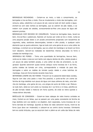 10

BERINGELAS RECHEADAS: - Cortam-se ao meio, a todo o comprimento, as
beringelas e tira-se-lhes o miolo. Pica-se miudamente o miolo das beringelas, com
cenoura, salsa, cebolinha e um pouco de sal; coze-se tudo em bom azeite e água;
enchem-se com este recheio as beringelas, que se cobrem de pão ralado, e se
metem num picado de cebolas, acrescentando-se-lhes uma pouca de água até
estarem prontas.
BERINGELAS COM RECHEIO DE COGUMELOS: Tomam-se beringelas boas, lavam-se
bem, tira-se-lhes o pedúnculo, fazendo um buraco por onde se tira o miolo. Junta-se
uma pequena porção deste a um picado previamente preparado com bocadinhos de
cogumelo, salsa, azeitonas descaroçadas, tomate e alho picado, e qualquer outro
elemento que se queira adicionar; liga-se tudo com uma gema de ovo e uma colher de
manteiga, e enchem-se as beringelas, que se untam de manteiga e se levam ao forno
num tabuleiro. Servem-se rodeadas de batatinhas inteiras alouradas no forno e
untadas de manteiga crua.
BERINGELA NO FORNO: - Tome uma quantidade de beringe1as, lave-as bem,
corte-as às rodas e coza-as num tacho com alguns dentes de alho, cebola picada e
um pouco de salsa também picada, e uma colher de óleo de amendoim, ou de
girassol. Quando estiverem quase tenras coloque numa travessa de ir ao forno,
ponha rodelas de tomate em cima, correspondente a metade do peso das
beringelas e sobre as rodelas de tomate queijo ralado e umas bolinhas de
manteiga. Coza em forno brando durante meia hora.
BETERRABA (CREME DE) NO FORNO: Trituram-se no passevite beterrabas cozidas,
faça-se com elas uma pasta o mais fina possível, e junte-se-lhe um creme de
farinha de trigo desfeita num pouco de água com duas colheres de nata, uma boli-
nha de manteiga, uma gema de ovo, uns pingos de sumo de limão e sal. Mistura-
se tudo bem, deita-se num prato ou travessa de ir ao forno e à mesa, polvilha-se
de pão torrado ralado e meta-se em forno quente, de onde se retira quando a
massa estiver alourada.

BRÓCULOS DE CONSOADA: - Cozam-se boas cabeças de nabo branco cortadas ao
meio; Cortem-se em fatias, que se passam por uma pasta consistente de farinha de
trigo desfeita com ovo batido e se dispõem, bem separadas, numa travessa de ir ao
forno barrada de manteiga. Quando as fatias de nabo estiverem louras, tiram-se do
forno (que deve ser moderado) e colocam-se ao centro duma travessa. Entretanto
tem-se cozido bróculos, que se escorrem bem e põem-se em volta das fatias de nabo
 