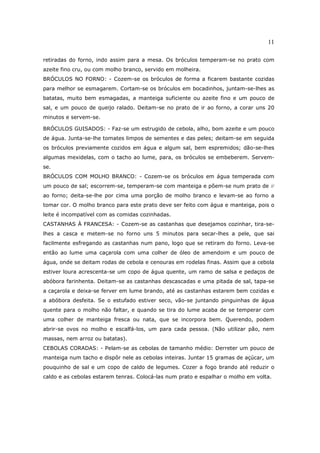 11

retiradas do forno, indo assim para a mesa. Os bróculos temperam-se no prato com
azeite fino cru, ou com molho branco, servido em molheira.
BRÓCULOS NO FORNO: - Cozem-se os bróculos de forma a ficarem bastante cozidas
para melhor se esmagarem. Cortam-se os bróculos em bocadinhos, juntam-se-lhes as
batatas, muito bem esmagadas, a manteiga suficiente ou azeite fino e um pouco de
sal, e um pouco de queijo ralado. Deitam-se no prato de ir ao forno, a corar uns 20
minutos e servem-se.

BRÓCULOS GUISADOS: - Faz-se um estrugido de cebola, alho, bom azeite e um pouco
de água. Junta-se-lhe tomates limpos de sementes e das peles; deitam-se em seguida
os bróculos previamente cozidos em água e algum sal, bem espremidos; dão-se-lhes
algumas mexidelas, com o tacho ao lume, para, os bróculos se embeberem. Servem-
se.
BRÓCULOS COM MOLHO BRANCO: - Cozem-se os bróculos em água temperada com
um pouco de sal; escorrem-se, temperam-se com manteiga e põem-se num prato de ir
ao forno; deita-se-lhe por cima uma porção de molho branco e levam-se ao forno a
tomar cor. O molho branco para este prato deve ser feito com água e manteiga, pois o
leite é incompatível com as comidas cozinhadas.
CASTANHAS À FRANCESA: - Cozem-se as castanhas que desejamos cozinhar, tira-se-
lhes a casca e metem-se no forno uns 5 minutos para secar-lhes a pele, que sai
facilmente esfregando as castanhas num pano, logo que se retiram do forno. Leva-se
então ao lume uma caçarola com uma colher de óleo de amendoim e um pouco de
água, onde se deitam rodas de cebola e cenouras em rodelas finas. Assim que a cebola
estiver loura acrescenta-se um copo de água quente, um ramo de salsa e pedaços de
abóbora farinhenta. Deitam-se as castanhas descascadas e uma pitada de sal, tapa-se
a caçarola e deixa-se ferver em lume brando, até as castanhas estarem bem cozidas e
a abóbora desfeita. Se o estufado estiver seco, vão-se juntando pinguinhas de água
quente para o molho não faltar, e quando se tira do lume acaba de se temperar com
uma colher de manteiga fresca ou nata, que se incorpora bem. Querendo, podem
abrir-se ovos no molho e escalfá-los, um para cada pessoa. (Não utilizar pão, nem
massas, nem arroz ou batatas).
CEBOLAS CORADAS: - Pelam-se as cebolas de tamanho médio: Derreter um pouco de
manteiga num tacho e dispôr nele as cebolas inteiras. Juntar 15 gramas de açúcar, um
pouquinho de sal e um copo de caldo de legumes. Cozer a fogo brando até reduzir o
caldo e as cebolas estarem tenras. Colocá-las num prato e espalhar o molho em volta.
 