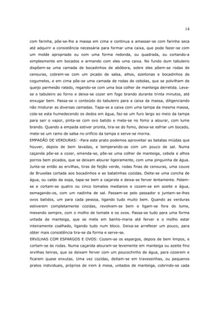 14

com farinha, põe-se-lhe a massa em cima e continua a amassar-se com farinha seca
até adquirir a consistência necessária para formar uma caixa, que pode fazer-se com
um molde apropriado ou com uma forma redonda, ou quadrada, ou cortando-a
simplesmente em bocados e armando com eles uma caixa. No fundo dum tabuleiro
dispõem-se uma camada de bocadinhos de abóbora, sobre eles põem-se rodas de
cenouras, cobrem-se com um picado de salsa, alhos, azeitonas e bocadinhos de
cogumelos, e em cima põe-se uma camada de rodas de cebolas, que se polvilham de
queijo parmesão ralado, regando-se com uma boa colher de manteiga derretida. Leva-
se o tabuleiro ao forno e deixa-se cozer em fogo brando durante trinta minutos, até
enxugar bem. Passa-se o conteúdo do tabuleiro para a caixa da massa, diligenciando
não misturar as diversas camadas. Tapa-se a caixa com uma tampa da mesma massa,
cola-se esta humedecendo os dedos em água, faz-se um furo largo ao meio da tampa
para sair o vapor, pinta-se com ovo batido e mete-se no fomo a alourar, com lume
brando. Quando a empada estiver pronta, tira-se do fomo, deixa-se esfriar um bocado,
mete-se um ramo de salsa no orifício da tampa e serve-se morna.
EMPADÃO DE VERDURAS: -Para este prato podemos aproveitar as batatas miúdas que
houver, depois de bem lavadas, e temperando-as com um pouco de sal. Numa
caçarola põe-se a cozer, emenda-se, põe-se uma colher de manteiga, cebola e alhos
porros bem picados, que se deixam alourar ligeiramente, com uma pinguinha de água.
Junta-se então as ervilhas, tiras de feijão verde, rodas finas de cenouras, uma couve
de Bruxelas cortada aos bocadinhos e as batatinhas cozidas. Deite-se uma concha de
água, ou caldo da sopa, tapa-se bem a caçarola e deixa-se ferver lentamente. Pelam-
se e cortam-se quatro ou cinco tomates medianos e cozem-se em azeite e água,
esmagando-os, com um nadinha de sal. Passam-se pelo passador e juntam-se-lhes
ovos batidos, um para cada pessoa, ligando tudo muito bem. Quando as verduras
estiverem completamente cozidas, revolvem-se bem e ligam-se fora do lume,
mexendo sempre, com o molho de tomate e os ovos. Passa-se tudo para uma forma
untada de manteiga, que se mete em banho-maria até ferver e o molho estar
inteiramente coalhado, ligando tudo num bloco. Deixa-se arrefecer um pouco, para
obter mais consistência tira-se da forma e serve-se.
ERVILHAS COM ESPARGOS E OVOS: Cozem-se os espargos, depois de bem limpos, e
cortam-se às rodas. Numa caçarola alouram-se levemente em manteiga ou azeite fino
ervilhas tenras, que se deixam ferver com um poucochinho de água, para cozerem e
ficarem quase enxutas. Uma vez cozidas, deitam-se em travessinhas, ou pequenos
pratos individuais, próprios de irem à mesa, untados de manteiga, cobrindo-se cada
 