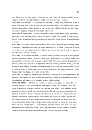 15

um deles com um ovo batido, misturado com as rodas de espargo. Levam-se em
seguida ao forno o tempo indispensável para coagular o ovo, e serve-se.
ERVILHAS ENSOPADAS: Faz-se um picado de cebola, azeite bom, um pouco de sal e
salsa. Deita-se num tacho a cozer com as ervilhas e estas que fiquem com molho.
Estando as ervilhas cozidas deitam-se num prato onde há fatias de pão torrado. Tapa-
se para as fatias se embeberem no molho e serve-se.
ERVILHAS À FRANCESA: - Lavar e escorrer ervilhas bem tenras (dois covilhetes).
Deitá-las numa caçarola com o óleo suficiente e água, sal, cebola e salsa picada.
Deixar ferver a fogo brando remexendo continuamente. Juntar gemas de ovos batidas
e servir.
ERVILHAS GUISADAS: - Deita-se num tacho azeite bom, bastante cebola picada, salsa
e algumas cenouras em rodelas, ou nabos. Deitam-se as ervilhas, cobrem-se de água
e temperam-se com algum sal. Vai ao lume até cozer; mexe-se de vez em quando.
Convém cozer em lume brando.
ERVILHAS ESTUFADAS COM NABO: - Escolha nabos brancos e coza-os, e corte-os em
dados pequeninos. Numa caçarola, pique uma cebola grande, um alho francês sem
rama, folhas tenras de salsa e algumas de hortelã. Ponha as ervilhas, descascadas e
lavadas, deite água até vê-la desaparecer entre as ervilhas, tempere de sal, junte os
nabos picados, tape a caçarola e ponha em lume forte. Logo que ferva abrande o fogo
o mais possível, e deixe cozer lenta e demoradamente. Um pouco antes de retirar
tempere com manteiga e sirva com pão torrado.
ERVILHAS DE QUEBRAR COM MOLHO BRANCO: Tiram-se as duas extremidades às
ervilhas, que devem ser bem tenras, escaldam-se, cozem-se destapadas em água e
um pouco de sal; escorrem-se e regam-se com molho branco.
ERVILHAS REAIS: - Ponham-se ervilhas ao lume, com água no dobro do seu
volume, e deite-se uma boa colher de manteiga ou azeite fino. Deixa-se Cozer até a
água desaparecer e depois meta-se na caçarola uma alface (bem lavada e atada
para se não desmanchar), e uma cebola grande. Tempere-se com um pouco de sal,
tape-se e deixe-se ferver brandamente. Quando a cebola e a alface estiverem
cozidas, retiram-se e esmagam-se no passador até obter um polme, que se deita
na frigideira onde já se tem derretida um pouco de manteiga, ou azeite fino, com
uma colherzinha de farinha de trigo nela incorporada com a ponta de uma faca.
Mexa-se tudo muito bem e acrescente-se cautelosamente um copo de água
temperada com um pouco de sal, para fazer um molho que se junta às ervilhas.
Servem-se acompanhadas de ovos escalfados (um ovo por cada pessoa).
 