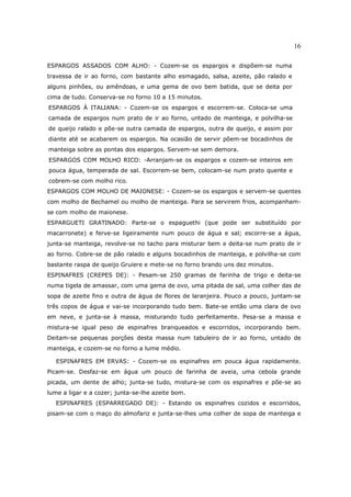 16

ESPARGOS ASSADOS COM ALHO: - Cozem-se os espargos e dispõem-se numa
travessa de ir ao forno, com bastante alho esmagado, salsa, azeite, pão ralado e
alguns pinhões, ou amêndoas, e uma gema de ovo bem batida, que se deita por
cima de tudo. Conserva-se no forno 10 a 15 minutos.
ESPARGOS À ITALIANA: - Cozem-se os espargos e escorrem-se. Coloca-se uma
camada de espargos num prato de ir ao forno, untado de manteiga, e polvilha-se
de queijo ralado e põe-se outra camada de espargos, outra de queijo, e assim por
diante até se acabarem os espargos. Na ocasião de servir põem-se bocadinhos de
manteiga sobre as pontas dos espargos. Servem-se sem demora.
ESPARGOS COM MOLHO RICO: -Arranjam-se os espargos e cozem-se inteiros em
pouca água, temperada de sal. Escorrem-se bem, colocam-se num prato quente e
cobrem-se com molho rico.
ESPARGOS COM MOLHO DE MAIONESE: - Cozem-se os espargos e servem-se quentes
com molho de Bechamel ou molho de manteiga. Para se servirem frios, acompanham-
se com molho de maionese.
ESPARGUETI GRATINADO: Parte-se o espaguethi (que pode ser substituído por
macarronete) e ferve-se ligeiramente num pouco de água e sal; escorre-se a água,
junta-se manteiga, revolve-se no tacho para misturar bem e deita-se num prato de ir
ao forno. Cobre-se de pão ralado e alguns bocadinhos de manteiga, e polvilha-se com
bastante raspa de queijo Gruiere e mete-se no forno brando uns dez minutos.
ESPINAFRES (CREPES DE): - Pesam-se 250 gramas de farinha de trigo e deita-se
numa tigela de amassar, com uma gema de ovo, uma pitada de sal, uma colher das de
sopa de azeite fino e outra de água de flores de laranjeira. Pouco a pouco, juntam-se
três copos de água e vai-se incorporando tudo bem. Bate-se então uma clara de ovo
em neve, e junta-se à massa, misturando tudo perfeitamente. Pesa-se a massa e
mistura-se igual peso de espinafres branqueados e escorridos, incorporando bem.
Deitam-se pequenas porções desta massa num tabuleiro de ir ao forno, untado de
manteiga, e cozem-se no forno a lume médio.

   ESPINAFRES EM ERVAS: - Cozem-se os espinafres em pouca água rapidamente.
Picam-se. Desfaz-se em água um pouco de farinha de aveia, uma cebola grande
picada, um dente de alho; junta-se tudo, mistura-se com os espinafres e põe-se ao
lume a ligar e a cozer; junta-se-lhe azeite bom.
  ESPINAFRES (ESPARREGADO DE): - Estando os espinafres cozidos e escorridos,
pisam-se com o maço do almofariz e junta-se-lhes uma colher de sopa de manteiga e
 