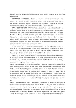 17

a quarta parte do seu volume de molho de Bechamel grosso. Deixa-se ferver um pouco
e servem-se.
      ESPINAFRES SABOROSOS: - Deitam-se num tacho batatas e cebolas às rodelas,
azeite e um golinho de água; mete-se no forno e deixa-se cozer devagar; quando
as batatas estiverem cozidas, metem-se os espinafres, mexe-se e deixa-se
completar a cozedura. Este prato, bem preparado, é muito saboroso.
      FAVAS COM CREME DE FARINHA: Cozem-se as favas (depois de se lhes tirar a
película) com um pouco de sal, coentros e uma folha de alho. Numa frigideira, leva-
se ao lume uma colher de manteiga (ou azeite fino) a que se junta, pouco a pouco,
farinha de trigo, mexendo sempre, para não deixar encaroçar nem alourar.
Acrescenta-se então caldo da cozedura das favas, ainda a ferver, e deixa-se cozer
algum tempo, com cebola e salsa picadas, e sal que baste. Salteiam-se as favas
cozidas com manteiga (ou azeite fino) depois de perfeitamente escorridas, deitam-
se numa travessa e servem-se com aquele molho.
      FAVAS ENSOPADAS: - Descascam-se as favas, tira-se-lhes a película, deitam-se
num tacho com bastante cebola picada, alho passado pelo espremedor de alho,
azeite bom, sal e água até cobrir as favas. Estando cozidas, deitam-se numa
travessa que já deve ter pão tosta. No fim de 10 minutos serve-se.
      FAVAS ESTUFADAS COM COENTROS: -Põe-se uma porção de cebola, azeite bom
e um pouco de sal numa vasilha de ir ao lume; deitam-se as favas lavadas,
mexendo bem, e cozem-se lentamente, tapadas; no fim deitam-se os coentros,
balanceando a caçarola, e servem-se.
FAVAS ESTUFADAS COM OVOS ESCALFADOS: Tomam-se favas tenras, levam-se ao
lume numa caçarola, lavadas e sem olhos, com cebola picada, um ramo de salsa,
hortelã, um dente de alho picado e uma boa colherada de azeite. Deixam-se ferver as
favas algum tempo, com a caçarola bem tapada, e pouco a pouco vão se
acrescentando goles de água a ferver. Logo que as favas estejam cozidas temperam-
se de sal, fervem-se mais algum tempo, tira-se o ramo dos cheiros, deitam-se as favas
numa travessa, cercam-se de ovos escalfados (um ovo para cada pessoa) e servem-
se.
FAVAS COM FARINHA DE MILHO (FORMA DE): Guisem-se as favas frescas (depois de
se lhes tirar a casca) com uma cebola picada, dentes de alho, um ramo de coentros e
hortelã, uma boa colher de óleo e água, e sal que baste. Depois de guisadas, deitem-
se num passador e escorra-se o molho para um tacho. Nesse molho coza-se farinha de
milho durante 40 minutos até ficar bem enxuta e passa-se para uma forma grande
untada de manteiga. Abra-se uma cova no meio, comprimindo bem a farinha contra as
 