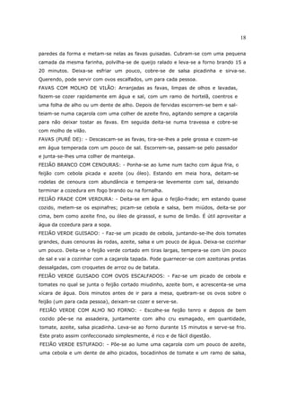 18

paredes da forma e metam-se nelas as favas guisadas. Cubram-se com uma pequena
camada da mesma farinha, polvilha-se de queijo ralado e leva-se a forno brando 15 a
20 minutos. Deixa-se esfriar um pouco, cobre-se de salsa picadinha e sirva-se.
Querendo, pode servir com ovos escalfados, um para cada pessoa.
FAVAS COM MOLHO DE VILÃO: Arranjadas as favas, limpas de olhos e lavadas,
fazem-se cozer rapidamente em água e sal, com um ramo de hortelã, coentros e
uma folha de alho ou um dente de alho. Depois de fervidas escorrem-se bem e sal-
teiam-se numa caçarola com uma colher de azeite fino, agitando sempre a caçarola
para não deixar tostar as favas. Em seguida deita-se numa travessa e cobre-se
com molho de vilão.
FAVAS (PURÉ DE): - Descascam-se as favas, tira-se-lhes a pele grossa e cozem-se
em água temperada com um pouco de sal. Escorrem-se, passam-se pelo passador
e junta-se-lhes uma colher de manteiga.
FEIJÃO BRANCO COM CENOURAS: - Ponha-se ao lume num tacho com água fria, o
feijão com cebola picada e azeite (ou óleo). Estando em meia hora, deitam-se
rodelas de cenoura com abundância e tempera-se levemente com sal, deixando
terminar a cozedura em fogo brando ou na fornalha.
FEIJÃO FRADE COM VERDURA: - Deita-se em água o feijão-frade; em estando quase
cozido, metem-se os espinafres; picam-se cebola e salsa, bem miúdos, deita-se por
cima, bem como azeite fino, ou óleo de girassol, e sumo de limão. É útil aproveitar a
água da cozedura para a sopa.
FEIJÃO VERDE GUISADO: - Faz-se um picado de cebola, juntando-se-lhe dois tomates
grandes, duas cenouras às rodas, azeite, salsa e um pouco de água. Deixa-se cozinhar
um pouco. Deita-se o feijão verde cortado em tiras largas, tempera-se com Um pouco
de sal e vai a cozinhar com a caçarola tapada. Pode guarnecer-se com azeitonas pretas
dessalgadas, com croquetes de arroz ou de batata.
FEIJÃO VERDE GUISADO COM OVOS ESCALFADOS: - Faz-se um picado de cebola e
tomates no qual se junta o feijão cortado miudinho, azeite bom, e acrescenta-se uma
xícara de água. Dois minutos antes de ir para a mesa, quebram-se os ovos sobre o
feijão (um para cada pessoa), deixam-se cozer e serve-se.
FEIJÃO VERDE COM ALHO NO FORNO: - Escolhe-se feijão tenro e depois de bem
cozido põe-se na assadeira, juntamente com alho cru esmagado, em quantidade,
tomate, azeite, salsa picadinha. Leva-se ao forno durante 15 minutos e serve-se frio.
Este prato assim confeccionado simplesmente, é rico e de fácil digestão.
FEIJÃO VERDE ESTUFADO: - Põe-se ao lume uma caçarola com um pouco de azeite,
uma cebola e um dente de alho picados, bocadinhos de tomate e um ramo de salsa,
 