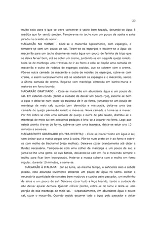 20

muito seco para o que se deve conservar o tacho bem tapado, deitando-se água à
medida que for sendo preciso. Tempera-se no tacho com um pouco de azeite e salsa
picada na ocasião de servir.
MACARRÃO NO FORNO: - Coze-se o macarrão ligeiramente, com espargos, e
tempera-se com um pouco de sal. Tiram-se os espargos e escorre-se a água do
macarrão para um tacho dissolve-se nesta água um pouco de farinha de trigo que
se deixa ferver bem, até se obter um creme, juntando-se em seguida queijo ralado.
Unta-se de manteiga uma travessa de ir ao forno e nela se dispõe uma camada de
macarrão e outra de rodelas de espargos cozidos, que se cobrem com o creme.
Põe-se outra camada de macarrão e outra de rodelas de espargos, cobre-se com
creme, e assim sucessivamente até se acabarem os espargos e o macarrão, sendo
a última camada de creme. Rega-se com manteiga derretida em banho-maria e
mete-se em forno brando.
MACARRÃO GRATINADO: - Coze-se macarrão em abundante água e um pouco de
sal. Em estando cozido (tendo o cuidado de deixar um pouco rijo), escorre-se bem
a água e deita-se num prato ou travessa de ir ao forno, juntando-se um pouco de
manteiga de meio sal; quando bem derretida e misturada, deita-se uma boa
camada de queijo parmesão ralado e mexe-se. Nova camada e torna-se a mexer.
Por fim cobre-se com uma camada de queijo e outra de pão ralado, distribui-se a
manteiga de meio sal em pequenos pedaços e leva-se a alourar no forno. Logo que
esteja pronto tira-se do forno, cobre-se com uma travessa, deixa-se estar uns 10
minutos e serve-se.
MACARRONETE GRATINADO (OUTRA RECEITA): - Coze-se macarronete em água e sal,
sem deixar que a massa pegue uma à outra. Põe-se num prato de ir ao forno e cobre-
se com molho de Bechamel (veja molhos). Deixa-se cozer brandamente até obter a
fluidez necessária. Tempera-se com uma colher de manteiga e um pouco de sal, e
junta-se-lhe uma gema de ovo batida, deixando-se cair em fio e mexendo sempre o
molho para ficar bem incorporado. Mete-se a massa coberta com o molho em forno
regular, durante 10 minutos, e serve-se.
   MACARRÃO À ITALIANA: pôr ao lume, ao mesmo tempo, o suficiente óleo e cebola
picada, esta alourada levemente deitando um pouco de água no tacho. Deitar a
necessária quantidade de tomates bem maduros e coados pelo passador, um molhinho
de salsa e um pouco de sal. Deixa-se cozer tudo a fogo brando, tendo o cuidado de
não deixar apurar demais. Quando estiver pronto, retira-se do lume e deita-se uma
porção de boa manteiga de meio sal. - Separadamente, em abundante água e pouco
sal, cozer o macarrão. Quando cozido escorrer toda a água pelo passador e deitar
 