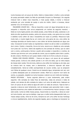 21

numa travessa com um pouco de molho. Sobre a massa deitar o molho e uma camada
de queijo parmesão ralado (na falta de parmesão Gruyere ou Flamengo). Em seguida
misturar bem e deitar mais macarrão, e mais queijo ralado, e tomar a misturar
acabando por uma camada de queijo e outra de molho. Cobrir a travessa, deixar
assentar 10 a 15 minutos e servir.
  MACARRÃO (PUDIM DE): - Põe-se macarrão a cozer em água temperada de sal, e
enquanto o macarrão coze vai-se preparando um recheio da seguinte maneira: -
Deita-se numa tigela grande uma cebola picada, umas folhas de salsa, azeitonas e um
dente de alho igualmente picados, polme de cenoura cozida, uma gema de ovo cozida
e desfeita numa colher de nata e bocadinhos de nozes ou pinhões. Mistura-se tudo
muito bem, e noutra tigela faz-se um creme com uma gema de ovo, uma colher de
manteiga derretida em banho-maria e uma colher de farinha dissolvida em água com
nata. Incorporam-se bem todos os ingredientes e batem-se até se obter a consistência
dum creme. Cozido o macarrão, tira-se do lume, escorre-se e dispõe-se uma camada
num prato de ir ao forno. Sobre ela espalha-se uma camada de recheio, que se cobre
com o creme, continuando a formar o pudim até se acabar o macarrão e o recheio, de
maneira que termine com uma camada de creme, que se espalha sobre todo o pudim,
de alto a baixo. Polvilha-se com queijo ralado e mete-se no forno a alourar um pouco.
  MASSA COM COUVES VERDES: - Coze-se em água e um pouco de sal qualquer
massa grossa. Junta-se uma cebola grande e um ramo de salsa, que se retira depois
da massa estar cozida. Fora do lume, deita-se uma colher de manteiga ou de nata, que
se mistura bem na massa, sem a desmanchar, e deixa-se repousar até secar
completamente. Serve-se então acompanhada de couves verdes, que se preparam
com folhas de qualquer couve. Cozem-se em bastante água, temperada com sal, com
a vasilha destapada para se conservarem verdes. Põem-se a escorrer num tacho de
arame, ou passador, dispõem-se numa travessa e cobrem-se com molho de manteiga.
MASSA ESTUFADA: - Numa caçarola põem-se a cozer lentamente, pela ordem
seguinte: três camadas de rodas finas de beterraba, rodas de cenoura e rodas de
cebola, com dentes de alho cortados às rodas e um ramo de salda tenra. Salpicam-se
Com um pouco de sal e deita-se água até cobrir as rodas de cenoura. Tapa-se bem a
caçarola e deixa-se cozer lentamente, sem se destapar para aproveitar todo o vapor.
Quando provarmos uma rodela de beterraba e a encontrarmos macia é porque o todo
está cozido. Junta-se então massa grossa, macarronete ou macarrão, e deixa-se cozer
em lume brando, sem que se desfaço. Logo que o molho tenha desaparecido todo, e a
massa esteja cozida, retira-se do lume, tempera-se com uma colher de boa manteiga
e vira-se repetidamente, dentro da caçarola tapada, para a manteiga se incorporar na
 