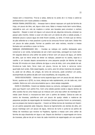 22

massa sem a mexermos. Tira-se a salsa, deita-se no prato de ir à mesa e cobre-se
perfeitamente com nozes peladas e raladas.
MASSA TENRA (PASTÉIS DE): - Amassar bem e deixar repousar um quilo de farinha de
trigo, um pouco de óleo, sal, água e dois ovos. Bater a massa muito bem numa tábua,
estendê-la com um rolo de madeira e cortar aos bocados para envolver o recheio
seguinte: - Raspar e cozer em água e um pouco de sal, algumas cenouras, amassar ou
passar pelo moinho. Deitar a cozer em óleo com um dente de alho e cebola picada, ir
deitando pouco a pouco água de onde foram cozidas, ou leite. O miolo que se retirou
do pão esfarela-se o mais possível e junta-se às cenouras Ferver tudo bem. Deitar-lhe
um pouco de salsa picada. Formar os pastéis com este recheio, recortar a massa
fechada com carretilha e cozer no forno.
NABIÇAS (ESPARREGADO DE): - Cozidas as nabiças em vasilha destapada para
conservar a cor verde, temperadas de sal e bem escorridas, esmagam-se muito bem.
Em seguida deita-se uma colher de azeite a ferver com um pouco de água, um dente
de alho, que se retira antes de deitar as nabiças; passam-se no azeite, tapa-se a
vasilha e um bocado depois acrescenta-se uma pequena porção de falinha de trigo
fervida 30 minutos em duas colheres de água e uma de leite, com uma pitada de sal.
Envolve-se tudo bem, ferve mais um pouco, tira-se do lume e serve-se como
guarnição dum prato. Este esparregado, ou outro, pois há várias maneiras de prepará-
lo, pode ser de alface, de urtigas, de rama de cenouras, pode constituir um prato,
acompanhado de palitos de pão com ovos escalfados, de croquetes, etc.
   OVOS ESCALFADOS: - Deita-se numa caçarola água com um pouco de sal; deixa-se
ferver; quebra-se o Q'YO, ou ovos, elança-se nela rapidamente, um de cada vez, com
cuidado. Retira-se com uma escumadeira que a. clara esteja coagulada.
  OVOS À COLONIAL: Cozem-se batatas doces ou comuns, esmagam-se no passador
para que fiquem num polme fino. Com uma cebola grande cozida e alguns dentes de
alho cozidos faz-se uma massa que se mistura com uma boa colher de manteiga der-
retida (sem ferver) e incorpora-se bem com o polme de batata. Coloca-se este ao
centro da travessa, polvilha-se com um pouco de queijo ralado e rodeia-se de
pequenas porções de esparregado de mandioca (tantas quantos forem os comensais),
que se prepara da maneira seguinte: - Cozem-se folhas tenras de mandioca em fazem-
se um polme passando pela máquina. Aloura-se ligeiramente uns dentes de alho, em
pouca manteiga com um pouco de água, retira-se do lume e junta-se ao polme de
folhas de mandioca que revolve na frigideira, ligando a massa com uma colher de
farinha de soja dissolvida em água e sal. Depois de distribuir o esparregado em torno
da travessa, põe-se de pé no meio de cada montinho de esparregado um ovo quente
 