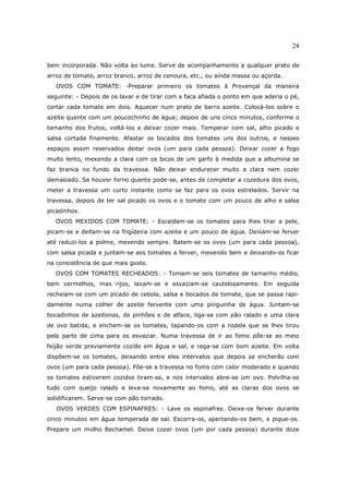 24

bem incorporada. Não volta ao lume. Serve de acompanhamento a qualquer prato de
arroz de tomate, arroz branco, arroz de cenoura, etc., ou ainda massa ou açorda.
   OVOS COM TOMATE: -Preparar primeiro os tomates à Provençal da maneira
seguinte: - Depois de os lavar e de tirar com a faca afiada o ponto em que aderia o pé,
cortar cada tomate em dois. Aquecer num prato de barro azeite. Colocá-los sobre o
azeite quente com um poucochinho de água; depois de uns cinco minutos, conforme o
tamanho dos frutos, voltá-los e deixar cozer mais. Temperar com sal, alho picado e
salsa cortada finamente. Afastar os bocados dos tomates uns dos outros, e nesses
espaços assim reservados deitar ovos (um para cada pessoa). Deixar cozer a fogo
muito lento, mexendo a clara com os bicos de um garfo à medida que a albumina se
faz branca no fundo da travessa. Não deixar endurecer muito a clara nem cozer
demasiado. Se houver forno quente pode-se, antes de completar a cozedura dos ovos,
meter a travessa um curto instante como se faz para os ovos estrelados. Servir na
travessa, depois de ter sal picado os ovos e o tomate com um pouco de alho e salsa
picadinhos.
  OVOS MEXIDOS COM TOMATE: - Escaldam-se os tomates para lhes tirar a pele,
picam-se e deitam-se na frigideira com azeite e um pouco de água. Deixam-se ferver
até reduzi-los a polme, mexendo sempre. Batem-se os ovos (um para cada pessoa),
com salsa picada e juntam-se aos tomates a ferver, mexendo bem e deixando-os ficar
na consistência de que mais goste.
  OVOS COM TOMATES RECHEADOS: - Tomam-se seis tomates de tamanho médio,
bem vermelhos, mas rijos, lavam-se e esvaziam-se cautelosamente. Em seguida
recheiam-se com um picado de cebola, salsa e bocados de tomate, que se passa rapi-
damente numa colher de azeite fervente com uma pinguinha de água. Juntam-se
bocadinhos de azeitonas, de pinhões e de alface, liga-se com pão ralado e uma clara
de ovo batida, e enchem-se os tomates, tapando-os com a rodela que se lhes tirou
pela parte de cima para os esvaziar. Numa travessa de ir ao fomo põe-se ao meio
feijão verde previamente cozido em água e sal, e rega-se com bom azeite. Em volta
dispõem-se os tomates, deixando entre eles intervalos que depois se encherão com
ovos (um para cada pessoa). Põe-se a travessa no fomo com calor moderado e quando
os tomates estiverem cozidos tiram-se, e nos intervalos abre-se um ovo. Polvilha-se
tudo com queijo ralado e leva-se novamente ao fomo, até as claras dos ovos se
solidificarem. Serve-se com pão torrado.
   OVOS VERDES COM ESPINAFRES: - Lave os espinafres. Deixe-os ferver durante
cinco minutos em água temperada de sal. Escorra-os, apertando-os bem, e pique-os.
Prepare um molho Bechamel. Deixe cozer ovos (um por cada pessoa) durante doze
 