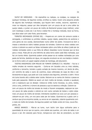 26

   SUFLÉ DE VERDURAS: - De espinafres ou nabiças, ou acelgas, ou espigos de
qualquer hortaliça, de legumes verdes, ervilhas ou nabos. Cozer uma pequena porção
de alguma das hortaliças indicadas, que fiquem bem verdes, escorrer, espremer e
moer na máquina; passar por óleo temperar com um pouco de sal e uma colher de
queijo ralado, e juntar um pouco de molho de Bechamel grosso (veja molhos); untar
com manteiga o prato de ir ao forno e deitar-lhe a hortaliça indicada, levar ao forno,
que deve estar com calor forte, para levantar.
   TOMATES RECHEADOS (FATIAS DE): - Prepara-se um creme de cenoura cozida e
esmagada, e amêndoas ou pinhões ralados, queijo ralado, pedacinhos de azeitona e
uma gema de ovo cozida, desmanchada numa colher de azeite. Incorpore-se bem a
massa e estenda-se sobre rodelas grossas de tomates. Cobrem-se estas rodelas com
outras e colocam-se assim as fatias recheadas sobre uma folha de alface (cada par de
rodelas recheadas sobre a sua folha de alface) dispostas numa travessa que se leva
para a mesa. Pode pôr-se uma folhinha de salsa tenra sobre cada fatia recheada, que
faz um bonito efeito. Querendo podem ainda passar-se as rodelas recheadas por uma
pasta de farinha, desfeita em água, em seguida envolvem-se em ovo batido e metem-
se no forno sobre um papel vegetal untado de manteiga, até alourarem.
   TOSTAS ENSOPADAS COM MOLHO DE TOMATE SIMPLES À D. HELENA: - Faz-se o
molho simples da maneira seguinte: - Corta-se em bocados uma ou mais cebolas,
conforme o tamanho, tomate a gosto cortado da mesma maneira, um dente de alho,
um raminho de salsa e outro de coentros, duas colheradas de sopa de óleo e sal.
Acrescenta-se água, que pode ser a da cozedura dos legumes, somente a cobrir. Ferve
em lume brando até a cebola estar cozida. Retiram-se os ramos de cheiros e passa-se
tudo pelo passevite. Obtém-se assim um bom molho de tomate, simples e saudável,
com a espessura que se desejar. Coloca-se então numa travessa, ou pirex, tostas,
uma a uma, conforme o número de pessoas a que se destina a refeição. Cobrem-se
com um pouco de molho de tomate de modo a ficarem ensopadas; salpicam-se com
um pouco de salsa picada e cobrem-se com outra camada de tostas e sobre estas
mais um pouco de molho de tomate. Entretanto escalfam-se ovos (um por pessoa) e
colocam-se por cima, um ovo para cada par de tostas. Guarnece-se a gosto com a
verdura que já se encontra cozida, ou serve-se em separado, coberta igualmente com
o resto do molho de tomate. Os legumes podem ser feijão verde em tiras, couve-flor,
grelos, etc.
   ARROZ BRANCO: - Põe-se ao lume, num tacho com água suficiente para a
quantidade de arroz que se queira, uma cebola aos quartos, um ramo de salsa e um
pouco e sal. Em estando para ferver, tempera-se com óleo de amendoim, ou bom
 